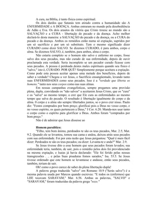 A cura, na Bíblia, é tanto física como espiritual.
Os dois dardos que Satanás tem atirado contra a humanidade são A
ENFERMIDADE e A DOENÇA. Ambas entraram no mundo pela desobediência
de Adão e Eva. Os dois arautos da vitória que Cristo trouxe ao mundo são a
SALVAÇÃO e a CURA - libertação do pecado e da doença. Acho melhor
declará-lo desta maneira: a SALVAÇÃO do pecado e da doença, ou a CURA do
pecado e da doença. Ambos os remédios estão numa só expiação, supridos por
um só sacrifício e por um só substituto. Tem o mesmo significado dizer
CURADO como dizer SALVO. Se dizemos CURADO, é para ambos, corpo e
alma. Se dizemos SALVO, é, também, para ambos, alma e corpo.
Não estaria completo se o homem não salvo e enfermo no corpo, fosse
salvo dos seus pecados, mas não curado de sua enfermidade, depois de ouvir
proclamada esta verdade. Seria incompleto se um pecador curado ficasse com
seus pecados. A pessoa é perdoada destes males espirituais quando seu físico é
"salvo," isto é, CURADO. POR QUÊ? Simplesmente porque aceitara a expiação.
Como pode esta pessoa aceitar apenas uma metade dos benefícios, depois de
saber a verdade? Chegou a ver Jesus, o Sacrifício ensangüentado, levando tanto
suas ENFERMIDADES como seus pecados. Isso é a "verdade que liberta os
homens," tanto nos seus corpos como nas suas almas.
Em nossas campanhas evangelísticas, sempre pregamos uma provisão
plena, dupla, convidando os "não salvos" a aceitarem Jesus Cristo, que os "cura"
e os "salva" ao mesmo tempo; a crer que Ele cura as enfermidades ao mesmo
tempo que salva do pecado. O resultado é libertação igualmente do corpo e da
alma. 0 corpo e a alma são sempre libertados juntos, se o povo crer nisso. Paulo
diz: "Fostes comprados por bom preço; glorificai pois a Deus no vosso corpo, e
no vosso espírito, os quais pertencem a Deus," I Cor. 6.20. Manda-nos usar tanto
o corpo como o espírito para glorificar a Deus. Ambos foram "comprados por
bom preço."
Não é de admirar que Jesus dissesse ao
Homem paralítico:
"Filho, tem bom ânimo, perdoados te são os teus pecados, Mar. 2.5; Mat.
9.2. Quando ele se levantou, tomou sua cama e andou, deixou atrás seus pecados
com sua enfermidade. Foi por esta razão que Jesus perguntou: "Qual é mais fácil
dizer: Perdoados te são os teus pecados; ou dizer: Levanta-te e anda?" Mar. 2.9.
Se Jesus tivesse dito a esse homem que seus pecados foram levados; sua
enfermidade teria, também, de sair, pois o remédio pelos dois foi providenciado
na mesma expiação, e Isaias já havia declarado: "Ele foi ferido pelas nossas
transgressões . .. e pelas Suas pisaduras fomos sarados," Isa. 53.5. Se Jesus
tivesse ordenado que este homem se levantasse e andasse, então seus pecados,
também, teriam de sair.
Oh! como o povo carece de saber da plena libertação dupla!
A palavra grega traduzida "salvo" em Romano 10.9 ("Serás salvo") é a
mesma palavra usada por Marcos quando escreveu: "E todos os (enfermos) que
LHE tocavam SARAVAM," Mar. 6.56. Ambas as palavras, "SALVO" e
"SARAVAM," foram traduzidas da palavra grega "sozo."
 