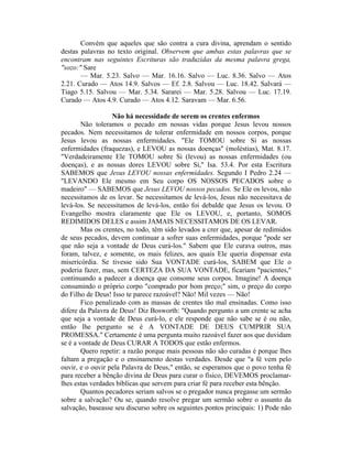 Convém que aqueles que são contra a cura divina, aprendam o sentido
destas palavras no texto original. Observem que ambas estas palavras que se
encontram nas seguintes Escrituras são traduzidas da mesma palavra grega,
"sozo:" Sare
— Mar. 5.23. Salvo — Mar. 16.16. Salvo — Luc. 8.36. Salvo — Atos
2.21. Curado — Atos 14.9. Salvos — Ef. 2.8. Salvou — Luc. 18.42. Salvará —
Tiago 5.15. Salvou — Mar. 5.34. Sararei — Mar. 5.28. Salvou — Luc. 17.19.
Curado — Atos 4.9. Curado — Atos 4.12. Saravam — Mar. 6.56.
Não há necessidade de serem os crentes enfermos
Não toleramos o pecado em nossas vidas porque Jesus levou nossos
pecados. Nem necessitamos de tolerar enfermidade em nossos corpos, porque
Jesus levou as nossas enfermidades. "Ele TOMOU sobre Si as nossas
enfermidades (fraquezas), e LEVOU as nossas doenças" (moléstias), Mat. 8.17.
"Verdadeiramente Ele TOMOU sobre Si (levou) as nossas enfermidades (ou
doenças), e as nossas dores LEVOU sobre Si," Isa. 53.4. Por esta Escritura
SABEMOS que Jesus LEVOU nossas enfermidades. Segundo I Pedro 2.24 —
"LEVANDO Ele mesmo em Seu corpo OS NOSSOS PECADOS sobre o
madeiro" — SABEMOS que Jesus LEVOU nossos pecados. Se Ele os levou, não
necessitamos de os levar. Se necessitamos de levá-los, Jesus não necessitava de
levá-los. Se necessitamos de levá-los, então foi debalde que Jesus os levou. O
Evangelho mostra claramente que Ele os LEVOU, e, portanto, SOMOS
REDIMIDOS DELES e assim JAMAIS NECESSITAMOS DE OS LEVAR.
Mas os crentes, no todo, têm sido levados a crer que, apesar de redimidos
de seus pecados, devem continuar a sofrer suas enfermidades, porque "pode ser
que não seja a vontade de Deus curá-los." Sabem que Ele curava outros, mas
foram, talvez, e somente, os mais felizes, aos quais Ele queria dispensar esta
misericórdia. Se tivesse sido Sua VONTADE curá-los, SABEM que Ele o
poderia fazer, mas, sem CERTEZA DA SUA VONTADE, ficariam "pacientes,"
continuando a padecer a doença que consome seus corpos. Imagine! A doença
consumindo o próprio corpo "comprado por bom preço;" sim, o preço do corpo
do Filho de Deus! Isso te parece razoável? Não! Mil vezes — Não!
Fico penalizado com as massas de crentes tão mal ensinadas. Como isso
difere da Palavra de Deus! Diz Bosworth: "Quando pergunto a um crente se acha
que seja a vontade de Deus curá-lo, e ele responde que não sabe se é ou não,
então lhe pergunto se é A VONTADE DE DEUS CUMPRIR SUA
PROMESSA." Certamente é uma pergunta muito razoável fazer aos que duvidam
se é a vontade de Deus CURAR A TODOS que estão enfermos.
Quero repetir: a razão porque mais pessoas não são curadas é porque lhes
faltam a pregação e o ensinamento destas verdades. Desde que "a fé vem pelo
ouvir, e o ouvir pela Palavra de Deus," então, se esperamos que o povo tenha fé
para receber a bênção divina de Deus para curar o físico, DEVEMOS proclamar-
lhes estas verdades bíblicas que servem para criar fé para receber esta bênção.
Quantos pecadores seriam salvos se o pregador nunca pregasse um sermão
sobre a salvação? Ou se, quando resolve pregar um sermão sobre o assunto da
salvação, baseasse seu discurso sobre os seguintes pontos principais: 1) Pode não
 