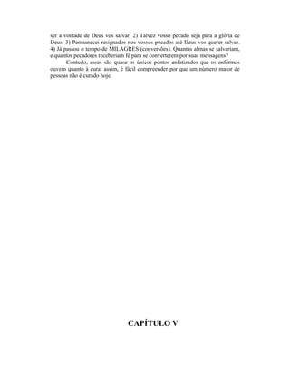 ser a vontade de Deus vos salvar. 2) Talvez vosso pecado seja para a glória de
Deus. 3) Permanecei resignados nos vossos pecados até Deus vos querer salvar.
4) Já passou o tempo de MILAGRES (conversões). Quantas almas se salvariam,
e quantos pecadores receberiam fé para se converterem por suas mensagens?
Contudo, esses são quase os únicos pontos enfatizados que os enfermos
ouvem quanto à cura; assim, é fácil compreender por que um número maior de
pessoas não é curado hoje.
CAPÍTULO V
 