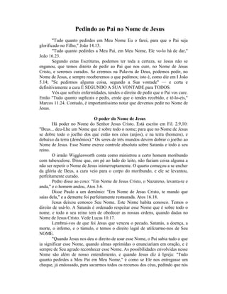 Pedindo ao Pai no Nome de Jesus
"Tudo quanto pedirdes em Meu Nome Eu o farei, para que o Pai seja
glorificado no Filho," João 14.13.
"Tudo quanto pedirdes a Meu Pai, em Meu Nome, Ele vo-lo há de dar,"
João 16.23.
Segundo estas Escrituras, podemos ter toda a certeza, se Jesus não se
enganou, que temos direito de pedir ao Pai que nos cure, no Nome de Jesus
Cristo, e seremos curados. Se crermos na Palavra de Deus, podemos pedir, no
Nome de Jesus, e sempre receberemos o que pedimos; isto é, como diz em I João
5.14; "Se pedirmos alguma coisa, segundo a Sua vontade" — e certa e
definitivamente a cura É SEGUNDO A SUA VONTADE para TODOS.
Vós que sofreis enfermidades, tendes o direito de pedir que o Pai vos cure.
Então "Tudo quanto suplicais e pedis, crede que o tendes recebido, e tê-lo-eis,"
Marcos 11.24. Contudo, é importantíssimo notar que devemos pedir no Nome de
Jesus.
O poder do Nome de Jesus
Há poder no Nome do Senhor Jesus Cristo. Está escrito em Fil. 2.9,10:
"Deus... deu-Lhe um Nome que é sobre todo o nome; para que no Nome de Jesus
se dobre todo o joelho dos que estão nos céus (anjos), e na terra (homens), e
debaixo da terra (demônios)." Os seres de três mundos devem dobrar o joelho ao
Nome de Jesus. Esse Nome exerce controle absoluto sobre Satanás e todo o seu
reino.
O irmão Wigglesworth conta como ministrou a certo homem moribundo
com tuberculose. Disse que, em pé ao lado do leito, não faziam coisa alguma a
não ser repetir o Nome de Jesus ininterruptamente. O quarto começou a se encher
da glória de Deus, a cura veio para o corpo do moribundo, e ele se levantou,
perfeitamente curado.
Pedro disse ao coxo: "Em Nome de Jesus Cristo, o Nazareno, levanta-te e
anda," e o homem andou, Atos 3.6.
Disse Paulo a um demônio: "Em Nome de Jesus Cristo, te mando que
saias dela," e a demente foi perfeitamente restaurada. Atos 16.18.
Jesus deixou conosco Seu Nome. Este Nome habita conosco. Temos o
direito de usá-lo. A Satanás é ordenado respeitar esse Nome que é sobre todo o
nome, e todo o seu reino tem de obedecer as nossas ordens, quando dadas no
Nome de Jesus Cristo. Vede Lucas 10.17.
Lembrai-vos de que foi Jesus que venceu o pecado, Satanás, a doença, a
morte, o inferno, e o túmulo, e temos o direito legal de utilizarmo-nos de Seu
NOME.
"Quando Jesus nos deu o direito de usar esse Nome, o Pai sabia tudo o que
ia significar esse Nome, quando almas oprimidas o enunciariam em oração, e é
sempre de Seu agrado reconhecer esse Nome. As possibilidades envolvidas nesse
Nome são além de nosso entendimento, e quando Jesus diz à Igreja: "Tudo
quanto pedirdes a Meu Pai em Meu Nome," é como se Ele nos entregasse um
cheque, já endossado, para sacarmos todos os recursos dos céus, pedindo que nós
 