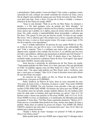 o preenchamos. Quão grande é nosso privilégio! Vale a pena, a qualquer crente,
carecendo de cura, começar um estudo esmerado dos recursos de Jesus, com p
fim de adquirir uma medida da riqueza que esse Nome tem para ele hoje. Perten-
ce-te para usar hoje. Jesus o disse. Crê que ele te disse a verdade, e começa a
utilizar-te de Seu Nome em oração, HOJE.
"Jesus te está dizendo: "Pede tu ao Pai em Meu Nome. Eu abonarei a
petição, e o Pai dará qualquer coisa da petição por Mim abonada." Ao
reclamarmos nossos privilégios e direitos na Nova aliança e orarmos no Nome de
Jesus, parece que o pedido, ou a súplica, passa de nossas mãos para as mãos de
Jesus. Ele, então, assume a responsabilidade dessa necessidade, e sabemos que
Ele disse: "Pai, graças Te dou, por me haveres ouvido. Eu bem sei que sempre
Me ouves." Isto é, sabemos que o Pai sempre ouve a Jesus, e quando orarmos no
Nome de Jesus, é como se Jesus mesmo orasse. Ele ocupa o nosso lugar. O Pai
nos dá a resposta, e nos regozijamos."
Isso é verdade indiscutível. Se precisas de cura, podes PEDI-LA ao Pai,
no Nome de Jesus, crer que Ele te ouve, e eis! desfeita a tua enfermidade. Por
que? Vede a resposta: "Esta é a confiança que temos nEle, que, se pedirmos
alguma coisa, segundo a Sua vontade, Ele nos ouve. E, se sabemos que nos ouve
em tudo o que pedimos, sabemos que alcançamos as petições que Lhe fizemos," I
João 5.14,15. Ora, isso é difícil? É fácil. O direito disso é teu. Pede-Lhe, e
receberás saúde, no precioso e poderoso Nome de Jesus. Fá-lo agora! Age agora!
Isso opera AGORA, mesmo onde estiveres!
Jesus deu-nos a permissão de utilizarmo-nos de Seu Nome em oração.
"Tudo quanto pedirdes em Meu Nome, Eu o farei, para que o Pai seja glorificado
no Filho. Se pedirdes alguma coisa em Meu Nome Eu o farei," João 14.13,14.
Lemos mais: "Até agora nada pedistes em Meu Nome; pedi e recebereis, para
que o vosso gozo se cumpra." João 16.24. Como O devemos louvar pelo direito
de usar Seu Nome em oração!
Se careceres de cura, pede-a ao Pai, no Nome de Seu querido Filho,
recebê-la-ás, e teu gozo se CUMPRIRÁ.
Pedro, fiando-se na Palavra de Jesus, disse ao coxo carecendo de cura:
"Em nome de Jesus Cristo, o Nazareno, levanta-te e anda." Esse nome JAMAIS
PERDEU SEU PODER. Por esta Escritura é-nos provado o fato que se pode
receber CURA POR ESSE NOME. Os homens são salvos por esse NOME, pois
"em nenhum outro há salvação, porque também debaixo do céu nenhum outro
nome há, dado entre os homens, pelo qual devamos ser salvos," Atos 4.12. Os
homens oram e fazem suas petições ao Pai nesse NOME, João 14.13,14; 16.24.
Nesse NOME os coxos, os impotentes, e os inutilizados são libertados para andar
novamente. E Jesus disse: "Em Meu Nome expulsarão demônios," Marcos 16.17.
Paulo provou a veracidade desta profecia de Jesus, muitos anos depois de Jesus a
proferir. Paulo disse ao espírito na jovem em Filipos: "Em NOME DE JESUS
CRISTO, mando-te que saias dela. E na mesma hora saiu," Atos 16.18. Não é de
admirar que o poeta escrevesse:
"Saudai o Nome de Jesus! Arcanjos vos prostrai! O Filho do glorioso
Deus, Com Glória coroai!"
Quão grande poder tem esse NOME para a Igreja hoje! E abrangia toda a
 