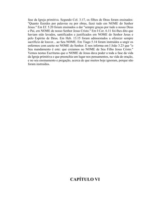 fase da Igreja primitiva. Segundo Col. 3.17, os filhos de Deus foram ensinados:
"Quanto fizerdes por palavras ou por obras, fazei tudo em NOME do Senhor
Jesus." Em Ef. 5.20 foram ensinados a dar "sempre graças por tudo a nosso Deus
e Pai, em NOME de nosso Senhor Jesus Cristo." Em I Cor. 6.11 foi-lhes dito que
haviam sido lavados, santificados e justificados em NOME do Senhor Jesus e
pelo Espírito de Deus. Em Heb. 13.15 foram admoestados a oferecer sempre
sacrifício de louvor... ao Seu NOME. Em Tiago 5.14 foram instruídos a ungir os
enfermos com azeite no NOME do Senhor. E nos informa em I João 3.23 que "o
Seu mandamento é este: que creiamos no NOME de Seu Filho Jesus Cristo."
Vemos nestas Escrituras que o NOME de Jesus dava poder a toda a fase da vida
da Igreja primitiva e que preenchia um lugar nos pensamentos, na vida de oração,
e no seu ensinamento e pregação, acerca de que muitos hoje ignoram, porque não
foram instruídos.
CAPÍTULO VI
 