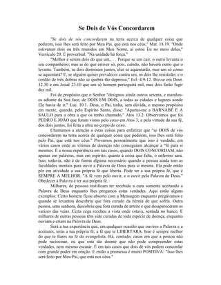Se Dois de Vós Concordarem
"Se dois de vós concordarem na terra acerca de qualquer coisa que
pedirem, isso lhes será feito por Meu Pai, que está nos céus," Mat. 18.19. "Onde
estiverem dois ou três reunidos em Meu Nome, aí estou Eu no meio deles,"
Versículo 20. É proverbial: "Na unidade há força."
"Melhor é serem dois do que um,. . . Porque se um cair, o outro levanta o
seu companheiro; mas ai do que estiver só, pois, caindo, não haverá outro que o
levante. Também, se dois dormirem juntos, eles se aquentarão, mas um só como
se aquentará? E, se alguém quiser prevalecer contra um, os dois lhe resistirão; e o
cordão de três dobras não se quebra tão depressa," Ecl. 4.9-12. Diz-se em Deut.
32.30 e em Josué 23.10 que um só homem perseguirá mil, mas dois farão fugir
dez mil.
Foi de propósito que o Senhor "designou ainda outros setenta, e mandou-
os adiante da Sua face, de DOIS EM DOIS, a todas as cidades e lugares aonde
Ele havia de ir," Luc. 10.1. Deus, o Pai, tinha, sem dúvida, o mesmo propósito
em mente, quando, pelo Espírito Santo, disse: "Apartai-me a BARNABÉ E A
SAULO para a obra a que os tenho chamado," Atos 13.2. Observamos que foi
PEDRO E JOÃO que foram vistos pelo coxo em Atos 3; e pela virtude da sua fé,
dos dois juntos, foi feita a obra no corpo do coxo.
Chamamos a atenção a estas coisas para enfatizar que "se DOIS de vós
concordarem na terra acerca de qualquer coisa que pedirem, isso lhes será feito
pelo Pai, que está nos céus." Provamos pessoalmente que isso é verdade; em
vários casos onde as vítimas de doenças não conseguiam alcançar a "fé para si
mesmos. É a nossa experiência em tais casos, quando DOIS CONCORDAM, não
apenas em palavras, mas em espírito, quanto à coisa que falta, o enfermo sara.
Isso, todavia, não é de forma alguma necessário quando a pessoa ainda tem as
faculdades mentais para ouvir a Palavra de Deus para si mesma. Ela pode então
pôr em atividade a sua própria fé que liberta. Pode ter a sua própria fé, que é
SEMPRE A MELHOR. "A fé vem pelo ouvir, e o ouvir pela Palavra de Deus."
Obedecer à Palavra é ter sua própria fé.
Milhares, de pessoas testificam ter recebido a cura somente aceitando a
Palavra de Deus enquanto lhes pregamos estas verdades. Aqui estão alguns
exemplos: Certo homem ficou absorto com a Mensagem enquanto pregávamos e
quando se levantou descobriu que fora curado da hérnia de que sofria. Outra
pessoa, uma senhora, descobriu que fora curada de artrite e que desapareceram as
varizes das veias. Certa cega recebeu a vista onde estava, sentada no banco. E
milhares de outras pessoas têm sido curadas de toda espécie de doença, enquanto
ouviam e criam na Palavra de Deus.
Será a tua experiência que, em qualquer ocasião que ouvires a Palavra e a
aceitares, terás a tua própria fé; a fé que te LIBERTARA. Isso é sempre melhor
do que te fiares na fé do evangelista. Há, contudo, casos em que a pessoa não
pode raciocinar, ou que está tão doente que não pode compreender estas
verdades, nem mesmo escutar. É em tais casos que dois de vós podem concordar
com grande poder em oração. E então a promessa é muito POSITIVA: "Isso lhes
será feito por Meu Pai, que está nos céus."
 