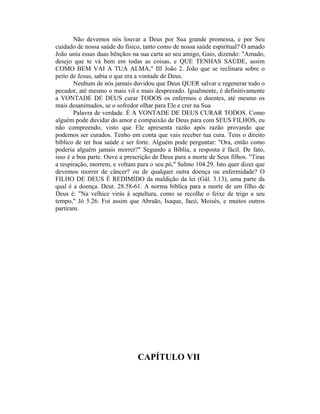 Não devemos nós louvar a Deus por Sua grande promessa, e por Seu
cuidado de nossa saúde do físico, tanto como de nossa saúde espiritual? O amado
João uniu essas duas bênçãos na sua carta ao seu amigo, Gaio, dizendo: "Amado,
desejo que te vá bem em todas as coisas, e QUE TENHAS SAÚDE, assim
COMO BEM VAI A TUA ALMA," III João 2. João que se reclinara sobre o
peito de Jesus, sabia o que era a vontade de Deus.
Nenhum de nós jamais duvidou que Deus QUER salvar e regenerar todo o
pecador, até mesmo o mais vil e mais desprezado. Igualmente, é definitivamente
a VONTADE DE DEUS curar TODOS os enfermos e doentes, até mesmo os
mais desanimados, se o sofredor olhar para Ele e crer na Sua
Palavra de verdade. É A VONTADE DE DEUS CURAR TODOS. Como
alguém pode duvidar do amor e compaixão de Deus para com SEUS FILHOS, eu
não compreendo, visto que Ele apresenta razão após razão provando que
podemos ser curados. Tenho em conta que vais receber tua cura. Tens o direito
bíblico de ter boa saúde e ser forte. Alguém pode perguntar: "Ora, então como
poderia alguém jamais morrer?" Segundo a Bíblia, a resposta é fácil. De fato,
isso é a boa parte. Ouve a prescrição de Deus para a morte de Seus filhos. "Tiras
a respiração, morrem, e voltam para o seu pó," Salmo 104.29. Isto quer dizer que
devemos morrer de câncer? ou de qualquer outra doença ou enfermidade? O
FILHO DE DEUS É REDIMIDO da maldição da lei (Gál. 3.13), uma parte da
qual é a doença. Deut. 28.58-61. A norma bíblica para a morte de um filho de
Deus é: "Na velhice virás à sepultura, como se recolhe o feixe de trigo a seu
tempo," Jó 5.26. Foi assim que Abraão, Isaque, Jacó, Moisés, e muitos outros
partiram.
CAPÍTULO VII
 