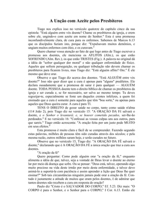 A Unção com Azeite pelos Presbíteros
Tiago nos explica isso no versículo quatorze do capítulo cinco da sua
epístola: "Está alguém entre vós doente? Chame os presbíteros da igreja, e orem
sobre ele, ungindo-o com azeite em nome do Senhor." Esta é uma promessa
inconfundivelmente clara, de cura para os enfermos. Sabemos de Marcos 6.13
que os discípulos faziam isto, porque diz: "Expulsavam muitos demônios, e
ungiam muitos enfermos com óleo, e os curavam."
Quero chamar vossa atenção ao fato de que logo antes de Tiago escrever a
promessa aos doentes, ele menciona os AFLITOS (Alm.), os que estão
SOFRENDO (Alm. Rev.), os que estão TRISTES (Fig.). A palavra no original dá
a idéia de "sofrer qualquer dor moral" e não qualquer enfermidade do físico.
Aqueles que sofrem perseguição, ou qualquer tribulação não devem chamar os
presbíteros para ficarem livres, mas Tiago diz: "Está alguém aflito? Ore." É ele
mesmo que deve orar.
Observe o que Tiago diz acerca dos doentes. "Está ALGUÉM entre vós
doente?" Isso não quer dizer que a cura é apenas para "alguns" prediletos. Ele
declara ousadamente que a promessa de sarar é para qualquer — ALGUÉM
doente. TODA PESSOA doente tem o direito bíblico de chamar os presbíteros da
igreja e ser curada e, se for necessário, ser salva ao mesmo tempo. Tu deves
regozijar-te, especialmente se foste um daqueles crentes infelizes, a quem foi
ensinado que a cura é somente para aqueles que têm "boa sorte," ou apenas para
aqueles que Deus queira curar. A cura é para TI.
TENS O DIREJTO de gozar saúde no corpo, tanto como saúde n'alma
(114 João 2), pois Tiago diz no versículo 15: "A ORAÇÃO DA FÉ salvará o
doente, e o Senhor o levantará; e, se houver cometido pecados, ser-lhe-ão
perdoados." E no versículo 16: "Confessai as vossas culpas uns aos outros, para
que sareis." Tiago então acrescenta: "A oração feita por um justo pode MUITO
em seus efeitos."
Esta promessa é muito clara e fácil de se compreender. Fazendo segundo
estas palavras, milhões de pessoas têm sido curadas através dos séculos; e pela
mesma razão, outros milhões saram hoje, e serão curados no futuro.
Observe que no versículo 15, Tiago diz: "A ORAÇÃO DA FÊ salvará o
doente," declarando que é A ORAÇÃO DA FÉ a única oração que traz a cura aos
doentes.
"A oração da fé"
Quero perguntar: Como pode alguém orar "a oração da fé," enquanto
alimenta a idéia de que, talvez, seja a vontade de Deus levar o doente ao eterno
lar por meio dá doença que sofre. Ou se pensar: "Deus está, talvez, operando algo
muito precioso na vida deste irmão por meio desta enfermidade, e talvez devo
animá-lo a suportá-la com paciência e assim aprender a lição que Deus lhe quer
ensinar?" Sob tais circunstâncias ninguém jamais pode orar a oração da fé. Con-
tudo é justamente a atitude de muitos que oram pelos doentes, É de admirar que
tantos doentes não recebem a cura em resposta de oração?
Paulo diz "Cristo é o SALVADOR DO CORPO," Ef. 5.23. Diz mais: "O
CORPO é para o Senhor, e o Senhor para o CORPO," I Cor. 6.13. Então ele
 