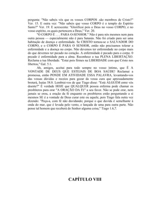 pergunta: "Não sabeis vós que os vossos CORPOS .são membros de Cristo?"
Ver. 15. E outra vez: "Não sabeis que vosso CORPO é o templo do Espírito
Santo?" Ver. 19. E acrescenta: "Glorificai pois a Deus no vosso CORPO, e no
vosso espírito, os quais pertencem a Deus," Ver. 20.
"O CORPO É . . . PARA O-SENHOR." Não é para nós mesmos nem para
outra pessoa — especialmente não é para Satanás. Não foi criado para ser uma
habitação de doença e enfermidade. Se CRISTO tornou-se o SALVADOR DO
CORPO, e o CORPO É PARA O SENHOR, então não precisamos tolerar a
enfermidade e a doença no corpo. Não devemos ter enfermidade no corpo mais
do que devemos ter pecado no coração. A enfermidade é pecado para o corpo. 0
pecado é enfermidade para a alma. Reconhece a tua PLENA LIBERTAÇÃO.
Reclama a tua liberdade. "Estai pois firmes na LIBERDADE com que Cristo nos
libertou," Gal. 5.1.
Ah, amigos, aceitai para todo sempre no vosso íntimo, que É A
VONTADE DE DEUS QUE ESTEJAIS DE BOA SAÚDE! Reclamai a
promessa, então PONDE EM ATIVIDADE ESSA PALAVRA, levantando-vos
das vossas dúvidas e receios para gozar da vossa cura que apressadamente
brotará, Isaías 58.8. Lembrai-vos de que Tiago disse: "Está ALGUÉM entre vós
doente?" É verdade HOJE que QUALQUER pessoa enferma pode chamar os
presbíteros para orar "A ORAÇÃO DA FÉ" a seu favor. Não se pode orar, nem
jamais se orou, a oração da fé enquanto os presbíteros estão perguntando a si
mesmos SE é a vontade de Deus curar este ou aquele, pois Tiago fala outra vez
dizendo: "Peça-a, com fé não duvidando; porque o que duvida é semelhante à
onda do mar, que é levada pelo vento, e lançada de uma para outra parte. Não
pense tal homem que receberá do Senhor alguma coisa," Tiago 1.6,7.
CAPÍTULO VIII
 