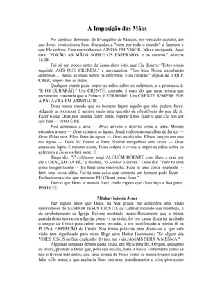 A Imposição das Mãos
No capítulo dezesseis do Evangelho de Marcos, no versículo dezoito, diz
que Jesus comissionou Seus discípulos a "irem por todo o mundo" e fazerem o
que Ele ordena. Esta comissão está AINDA EM VIGOR. Não é antiquada. Aqui
está: "PORÃO AS MÃOS SOBRE OS ENFERMOS, e os curarão," Marcos
16.18.
Foi só um pouco antes de Jesus dizer isto, que Ele dissera: "Estes sinais
seguirão AOS QUE CREREM," e acrescentou: "Em Meu Nome expulsarão
demônios..., porão as mãos sobre os enfermos, e os curarão," depois de o QUE
CRER, impor-lhes as mãos.
Qualquer crente pode impor as mãos sobre os enfermos, e a promessa é:
"E OS CURARÃO." Um CRENTE, contudo, é mais do que uma pessoa que
meramente concorda que a Palavra é VERDADE. Um CRENTE SEMPRE POE
A PALAVRA EM ATIVIDADE.
Deus nunca manda que os homens façam aquilo que não podem fazer.
Adquirir a promessa é sempre mais uma questão de obediência do que de fé.
Fazer o que Deus nos ordena fazer, então esperar Deus fazer o que Ele nos diz
que fará — ISSO É FÉ.
Noé construiu a arca — Deus enviou o dilúvio sobre a terra. Moisés
estendeu a vara — Deus repartiu as águas. Josué rodeou as muralhas de Jerico —
Deus fê-las ruir. Elias feriu às águas — Deus as dividiu. Eliseu lançou um pau
nas águas — Deus fez flutuar o ferro. Naamã mergulhou sete vezes — Deus
curou sua lepra. E mesmo assim, Jesus ordena o crente a impor as mãos sobre os
enfermos e Deus os fará sarar. E
Tiago diz: "Presbíteros, ungi ALGUÉM DOENTE com óleo, e orai por
ele a ORAÇÃO DA FÉ," e declara, "o Senhor o curará." Deus diz: "Faze tu uma
coisa insignificante — Eu farei uma maravilha. Faze tu uma coisa insensata —
farei uma coisa sábia. Faz tu uma coisa que somente um homem pode fazer —
Eu farei uma coisa que somente EU (Deus) posso fazer."
Faze o que Deus te manda fazer, então espera que Deus faça a Sua parte.
ISSO É FÉ.
Minha visão de Jesus
Faz alguns anos que Deus, na Sua graça, me concedeu uma visão
maravilhosa do SENHOR JESUS CRISTO, de Gabriel tocando sua trombeta, e
do arrebatamento da Igreja. Foi-me mostrado maravilhosamente que a minha
partida desta terra com a Igreja, como vi na visão, foi por causa de eu ter aceitado
o sangue de Cristo para cobrir meus pecados, e ter manifestado a minha fé na
PLENA EXPIAÇÃO de Cristo. Não tenho palavras para dizer-vos o que esta
visão tem significado para mim. Digo com Hattie Hammond: "Se algum dia
VIRES JESUS no Seu explendor divino, tua vida JAMAIS SERÁ A MESMA."
Algumas semanas depois desta visão, em McMinnville, Oregon, enquanto
eu orava, prometi a Deus que, pelo seü auxílio, leria o Novo Testamento como se
não o tivesse lido antes; que leria acerca de Jesus como se nunca tivesse ouvjdo
falar nEle antes; e que aceitaria Suas palavras, mandamentos e princípios como
 