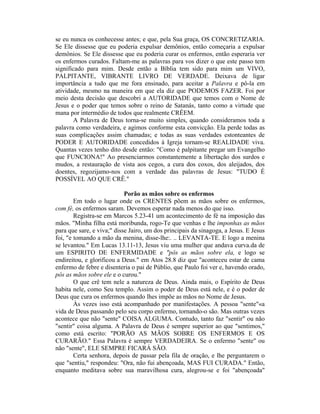 se eu nunca os conhecesse antes; e que, pela Sua graça, OS CONCRETIZARIA.
Se Ele dissesse que eu poderia expulsar demônios, então começaria a expulsar
demônios. Se Ele dissesse que eu poderia curar os enfermos, então esperaria ver
os enfermos curados. Faltam-me as palavras para vos dizer o que este passo tem
significado para mim. Desde então a Bíblia tem sido para mim um VIVO,
PALPITANTE, VIBRANTE LIVRO DE VERDADE. Deixava de ligar
importância a tudo que me fora ensinado, para aceitar a Palavra e pô-la em
atividade, mesmo na maneira em que ela diz que PODEMOS FAZER. Foi por
meio desta decisão que descobri a AUTORIDADE que temos com o Nome de
Jesus e o poder que temos sobre o reino de Satanás, tanto como a virtude que
mana por intermédio de todos que realmente CRÊEM.
A Palavra de Deus torna-se muito simples, quando consideramos toda a
palavra como verdadeira, e agimos conforme esta convicção. Ela perde todas as
suas complicações assim chamadas; e todas as suas verdades estonteantes de
PODER E AUTORIDADE concedidos à Igreja tornam-se REALIDADE viva.
Quantas vezes tenho dito desde então: "Como é palpitante pregar um Evangelho
que FUNCIONA!" Ao presenciarmos constantemente a libertação dos surdos e
mudos, a restauração de vista aos cegos, a cura dos coxos, dos aleijados, dos
doentes, regozijamo-nos com a verdade das palavras de Jesus: "TUDO É
POSSÍVEL AO QUE CRÊ."
Porão as mãos sobre os enfermos
Em todo o lugar onde os CRENTES põem as mãos sobre os enfermos,
com fé, os enfermos saram. Devemos esperar nada menos do que isso.
Registra-se em Marcos 5.23-41 um acontecimento de fé na imposição das
mãos. "Minha filha está moribunda, rogo-Te que venhas e lhe imponhas as mãos
para que sare, e viva;" disse Jairo, um dos principais da sinagoga, a Jesus. E Jesus
foi, "e tomando a mão da menina, disse-lhe:. .. LEVANTA-TE. E logo a menina
se levantou." Em Lucas 13.11-13, Jesus viu uma mulher que andava curva.da de
um ESPIRITO DE ENFERMIDADE e "pôs as mãos sobre ela, e logo se
endireitou, e glorificou a Deus." em Atos 28.8 diz que "aconteceu estar de cama
enfermo de febre e disenteria o pai de Públio, que Paulo foi ver e, havendo orado,
pôs as mãos sobre ele e o curou."
O que crê tem nele a natureza de Deus. Ainda mais, o Espírito de Deus
habita nele, como Seu templo. Assim o poder de Deus está nele, e é o poder de
Deus que cura os enfermos quando lhes impõe as mãos no Nome de Jesus.
Às vezes isso está acompanhado por manifestações. A pessoa "sente"«a
vida de Deus passando pelo seu corpo enfermo, tornando-o são. Mas outras vezes
acontece que não "sente" COISA ALGUMA. Contudo, tanto faz "sentir" ou não
"sentir" coisa alguma. A Palavra de Deus é sempre superior ao que "sentimos,"
como está escrito: "PORÃO AS MÃOS SOBRE OS ENFERMOS E OS
CURARÃO." Essa Palavra é sempre VERDADEIRA. Se o enfermo "sente" ou
não "sente", ELE SEMPRE FICARÁ SÃO.
Certa senhora, depois de passar pela fila de oração, e lhe perguntarem o
que "sentiu," respondeu: "Ora, não fui abençoada, MAS FUI CURADA." Então,
enquanto meditava sobre sua maravilhosa cura, alegrou-se e foi "abençoada"
 