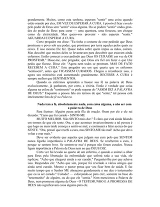 grandemente. Muitos, como esta senhora, esperam "sentir" uma coisa quando
estão orando por eles, EM VEZ DE ESPERAR A CURA. É possível ficar curado
pelo poder de Deus sem "sentir" coisa alguma. Ou se podem "sentir" ondas gran-
des do poder de Deus para curar — uma quentura, uma frescura, um choque
como de eletricidade. Mas quero-vos prevenir - não espereis "sentir."
AGUARDAI E ESPERAI A CURA.
Certo pregador me disse: "Eu tinha o costume de orar pedindo que Deus
prostrasse o povo sob seu poder, que prostrasse por terra aqueles pelos quais eu
orava. E isso mesmo Ele fez. Quase todos sobre quem impus as mãos, caíram.
Mas descobri que muitos deles se levantavam para descobrir que estavam ainda
enfermos. Então comecei a orar pedindo que Deus OS CURASSE em vez de OS
PROSTRAR." Disse-me, este pregador, que Deus era fiel em fazer o que Lhe
pediu que fizesse. Disse ele: "Agora nem todos se prostram. MAS DE FATO
RECEBEM A CURA." Este pregador era um que queria que os enfermos
"sentissem", antes que FICASSEM CURADOS. Chegou a reconhecer isso, e
agora seu ministério está aumentando grandemente. RECEBER A CURA é
sempre melhor que SENTIMENTOS.
Quando os enfermos aprendem a basear sua fé na palavra de Deus
exclusivamente, já ganharam, por certo, a vitória. Então é verdade que coisa
alguma na esfera de "sentimento" os pode separar do "ASSIM DIZ A PALAVRA
DE DEUS." Enquanto a pessoa fala em termos de que "sente," tal pessoa está
inteiramente fora de fé na Palavra.
Nada tem a fé, absolutamente nada, com coisa alguma, a não ser com
a palavra de Deus
Para ilustrar: Alguém passa pela fila de oração. Oram por ele e ele sai
dizendo: "Creio que fui curado - SINTO-ME
MUITO MELHOR. Não SINTO mais dor." É claro que está ainda falando
em termos de que ele sente. Ora, o que acontece invariavelmente a tal pessoa é
que logo ou mais tarde começa a sentir-se mal, e continuará a falar acerca do que
SENTE. "Ora, pensei que recebi a cura, mas SINTO-ME tão mal! Acho que devo
voltar e orar mais."
Deve ser evidente que aqueles que julgam sua cura pelo que SENTEM
nunca ligarão importância à PALAVRA DE DEUS. Se receberem a cura, é
porque se sentem bons. Se sentem-se mal é porque não foram curados. Nunca
ligam importância a Palavra de Deus nem ao que DEUS DIZ.
Certa vez fui levado ao quarto de um enfermo, e quando o animei a olhar
para Deus pela libertação da enfermidade que sofrerá toda a sua vida, ele
replicou: "Acho que chegarei ainda a ser curado." Perguntei-lhe por que achava
isso. Respondeu ele: "Acho que sim, porque foi revelado a vários amigos que
ainda serei curado. Mesmo o pastor pensa que vou ficar bem de saúde. E faz
muito tempo que o Senhor ME abençoou grandemente e me deu o testemunho
que eu ia ser curado." Coitado! — esforçando-se para crer, somente na base do
"testemunho" de alguém, ou do que ele "sentia." Nem mencionou a Palavra de
Deus, nem promessa alguma de Deus - O TESTEMUNHO E A PROMESSA DE
DEUS não significavam coisa alguma para ele.
 