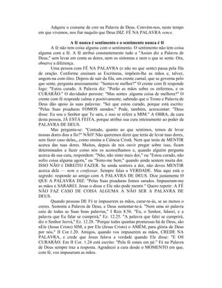 Adquire o costume de crer na Palavra de Deus. Convém-nos, neste tempo
em que vivemos, nos fiar naquilo que Deus DIZ. FÉ NA PALAVRA vence.
A fé nunca é sentimento e o sentimento nunca é fé
A fé não tem coisa alguma com o sentimento. O sentimento não tem coisa
alguma com a fé. A fé atribui constantemente tudo a "Assim diz a Palavra de
Deus," sem levar em conta as dores, nem os sintomas e nem o que se sente. Ora,
observe a diferença.
Uma pessoa com FÉ NA PALAVRA (e não no que sente) passa pela fila
de oração. Conforme ensinam as Escrituras, impõem-lhe as mãos e, talvez,
ungem-na com óleo. Depois de sair da fila, um crente carnal, que se governa pelo
que sente, pergunta ansiosamente: "Sentes-te melhor?" O crente com fé responde
logo: "Estou curado. A Palavra diz: "Porão as mãos sobre os enfermos, e os
CURARÃO." O duvidador persiste: "Mas sentes .alguma coisa de melhora?" O
crente com fé responde calma e positivamente, sabendo que o Trono e Palavra de
Deus dão apoio às suas palavras: "Sei que estou curado, porque está escrito:
"Pelas Suas pisaduras FOMOS sarados." Pode, também, acrescentar: "Deus
disse: Eu sou o Senhor que Te sara, e isso se refere a MIM." A OBRA, da cura
desta pessoa, JÂ ESTÁ FEITA, porque atribui sua cura inteiramente ao poder da
PALAVRA DE DEUS.
Mas pergunta-se: "Contudo, quanto ao que sentimos, temos de levar
nossas dores dias a fio?" NÃO! Não queremos dizer que terás de levar tuas dores,
sem fazer caso delas,, como ensina a Ciência Cristã. Nem que terás de MENTIR
acerca das tuas dores. Muitos, depois de nos ouvir pregar sobre isso, ficam
determinados a fazer como nós os aconselhamos e, quando alguém pergunta
acerca da sua cura, respondem: "Não, não sinto mais dor," ou "Estou curado, não
sofro coisa alguma agora," ou "Sinto-me bem," quando ainda sentem muita dor.
ISSO NÃO É DIREITO FAZER. Se ainda sentires a dor, não deves MENTIR
acerca dela — nem a confessar. Sempre falas a VERDADE. Mas aqui está o
segredo: responde ao amigo com A PALAVRA DE DEUS. Dize justamente O
QUE A PALAVRA DIZ: "Pelas Suas pisaduras fomos sarados. Impuseram-me
as mãos e SARAREI. Jesus o disse e Ele não pode mentir." Quero repetir: A FÉ
NÃO FAZ CASO DE COISA ALGUMA A NÃO SER A PALAVRA DE
DEUS.
Quando pessoas DE FÉ te impuserem as mãos, curar-te-ás, se ao menos o
creres. Sustenta a Palavra de Deus, e Deus sustentar-te-á. "Nem uma só palavra
caiu de todas as Suas boas palavras," I Reis 8.56. "Eu, o Senhor, falarei, e a
palavra que Eu falar se cumprirá," Ez. 12.25. "A palavra que falei se cumprirá,
diz o Senhor Jeová," Ez. 12.28. "Porque todas quantas promessas há de Deus, são
nEle (Jesus Cristo) SIM, e por Ele (Jesus Cristo) o AMÉM, para glória de Deus
por nós," II Cor.1.20. Amigos, quando vos impuserem as mãos, CREDE NA
PALAVRA, e crede que Jesus falava a verdade quando Ele disse: "E OS
CURARÃO. Em II Cor. 1.24 está escrito: "Pela fé estais em pé." Fé na Palavra
de Deus sempre traz a resposta. Agradecei a cura desde o MOMENTO em que,
com fé, vos impuseram as mãos.
 
