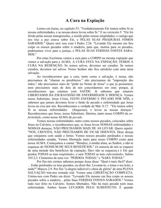 A Cura na Expiação
Lemos em Isaias, no capítulo 53: "Verdadeiramente Ele tomou sobre Si as
nossas enfermidades, e as nossas dores levou sobre Si." E no versículo 5: "Ele foi
ferido pelas nossas transgressões, e moído pelas nossas iniqüidades; o castigo que
nos traz a paz estava sobre Ele, e PELAS SUAS PISADURAS FOMOS
SARADOS." Quero unir isso com I Pedro 2.24: "Levando Ele mesmo em Seu
corpo os nossos pecados sobre ó madeiro, para que, mortos para os pecados,
pudéssemos viver para a justiça; e PELAS SUAS FERIDAS FOSTES SARA-
DOS."
Por estas Escrituras vemos a cura para o CORPO na mesma expiação que
vemos a salvação para a ALMA. A CURA ESTÁ NA EXPIAÇÃO. TEMOS A
CURA NA REDENÇÃO. Se somos salvos, devemos ser curados. Se somos
curados, devemos ser salvos. Nosso Senhor não fica satisfeito com uma meia
salvação.
Ao reconhecermos que a cura, tanto como a salvação, é nossa, não
precisamos de "chamar os presbíteros." não precisamos de "imposição das
mãos," não precisamos mais de "pedir no Nome de Jesus" o que já possuímos;
nem precisamos mais de dois de nós concordarmos em orar; porque, já
reconhecemos que estamos com SAÜDE. Já sabemos que estamos
LIBERTADOS DA ESCRAVIDÃO DE ENFERMIDADE E DOENÇA. Vemos
nosso Substituto, Jesus Cristo, FEITO ENFERMO E PECADO POR NÕS, e
sabemos que jamais devemos levar o fardo de pecado e enfermidade que Jesus
levou na cruz por nós. Reconhecemos a verdade de Mat. 8.17: "Ele tomou sobre
Si as nossas enfermidades (fraquezas), e levou as nossas doenças."
Reconhecemos que Jesus, nosso Substituto, libertou, tanto nosso CORPO da en-
fermidade, como nossa ALMA do pecado.
Vemos nossas enfermidades, tanto como nossos pecados, colocados sobre
Jesus no Calvário, e reconhecemos que, se Jesus levou NOSSAS enfermidades e
NOSSAS doenças, NÃO PRECISAMOS MAIS DE AS LEVAR. Quero repetir:
"NOS, CRENTES, NÃO PRECISAMOS DE FICAR DOENTES. Deus deseja
que estejamos com saúde e fortes. Vemos nossos pecados perdoados e nossas
enfermidades saradas. Vemos libertação tanto para nosso CORPO como para
nossa ALMA. Começamos a cantar: "Bendize, ó minha alma, ao Senhor, e não te
esqueças de NENHUM DE SEUS BENEFÍCIOS." (A maioria de nós se esquece
de uma metade dos benefícios da expiação; Davi não se esqueceu.) É Ele que
perdoa TODAS as tuas iniqüidades, e sara TODAS as tuas enfermidades, Salmo
103.2,3. Clamemos de uma vez: "PERDOA TODAS," e "SARA TODAS."
Por fim nós crentes sabemos porque Jesus disse: "Qual é mais fácil? dizer.
. . Estão perdoados os teus pecados, ou dizer-lhe: Levanta-te, e toma o teu leito, e
anda?" Marcos 2.9. Por fim "a alegria indizível e cheia de glória" de uma PLENA
SALVAÇÃO tem-nos tornado real. Vemos uma LIBERTAÇÃO COMPLETA.
Unimo-nos com Pedro em dizer: "Levando Ele mesmo em Seu corpo os nossos
pecados sobre o madeiro... pelas Suas FERIDAS FOSTES SARADOS." Vemos
tudo isso feito no Calvário. Somos libertados. Não há mais pecado nem mais
enfermidade. Ambos foram LEVADOS PELO SUBSTITUTO. É quando
 