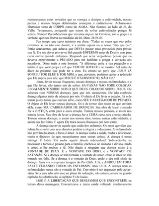 reconhecemos estas verdades que se começa a dissipar a enfermidade, nossas
pernas e nossos braços deformados começam a endireitar-se. Achamo-nos
libertados tanto de CORPO como de ALMA. Não ficamos ao lado de Jó, do
Velho Testamento, perigando que temos de sofrer enfermidades porque Jó
sofreu. Nunca! Reconhecemos que vivemos depois do Calvário, sob a graça e a
verdade, que nos liberta da maldição da lei, Deut. 28.58-61.
Faz tempo que certo ministro me disse: "Todas as vezes que oro pelos
enfermos se eu não caio doente, é a minha esposa ou o nosso filho que cai."
Então acrescentou que achava que DEVIA passar estas provações para provar
sua fé. Era seu dever provar-se fiel quando ENFERMO antes de Deus o usar para
curar outros quando enfermos. Respondi que seria vergonhoso pensar que eu
deveria experimentar o PECADO para me habilitar a pregar a salvação aos
pecadores. Disse mais a este homem: "A diferença entre a sua pregação e a
minha é que você prega e crê que TEM DE SOFRER e se mostrar fiel antes de
dizer ao próximo que pode ter a cura. Eu ensino ao povo que JESUS JÁ
SOFREU POR ELES E POR MIM, e que, portanto, podemos gozar a redenção
que Ele supriu para nós; que JESUS É O SUBSTITUTO, NÃO EU."
Jesus, levou nossas fraquezas, nossas doenças e nossas enfermidades, e o
que Ele levou, não temos nós de sofrer. SA-TANÁS NÃO PODE COLOCAR
LEGALMENTE SOBRE NOS O QUE DEUS COLOCOU SOBRE JESUS. Ele
adoeceu com NOSSAS doenças, para que nós sarássemos. Ele não conhecia
doença alguma antes de adoecer por nós. O objeto d Ele levar o pecado, foi o de
tornar justos todos que creriam nEle, como SEU CARREGADOR DE PECADO.
O objeto de Ele levar nossas doenças, foi o de tornar sãos todos os que creriam
nEle, como SEU CARREGADOR DE DOENÇAS. Sua obra de levar o pecado
fez a JUSTIÇA certa para a nova criação. Tomou nossos pecados, e assim nos
tornou justos. Sua obra de levar a doença fez a CURA certa para a nova criação.
Tomou nossas doenças, e assim nos tornou sãos; tomou nossas enfermidades, e
assim nos fez fortes. E agora Ele troca nossos fracassos por bom êxito.
A doença escraviza aquele que cuida dos enfermos. Os entes queridos que
lidam dia e noite com seus doentes perdem a alegria e o descanso. A enfermidade
não provém do amor, e Deus é amor. A doença rouba a saúde, rouba a felicidade,
rouba o dinheiro de que necessitamos para outras coisas. A doença é nossa
inimiga. É ladra. Ela rouba aquele doente tuberculoso! Sobreveio-lhe na
mocidade e tornou-o pesado para a família; encheu-o de cuidado e dúvida, medo
e dores, e lhe roubou a fé. Não digais a ninguém que doença assim é a
VONTADE DE DEUS. É a VONTADE DO ÓDIO; é a VONTADE DE
SATANÂS. Se a doença se tem tornado a vontade do amor, então o amor se tem
tornado em ódio. Se a doença é a vontade de Deus, então o céu está cheio de
doença. Jesus era a expressa imagem do Pai (Heb. 1.3), e ANDOU EM TODA
PARTE CURANDO TODOS OS ENFERMOS, Atos 10.38. A doença nem as
enfermidades nunca são a vontade do Pai. Crer nisto é ser enganado pelo adver-
sário. Se a cura não estivesse no plano da redenção, não estaria jamais no grande
capítulo da substituição, o capítulo 53 de Isaias.
ISSO É A LIBERTAÇÃO QUE DESEJAMOS QUE ENCONTREIS, na
leitura desta mensagem. Concretizai-a e tereis saúde voltando imediatamente
 