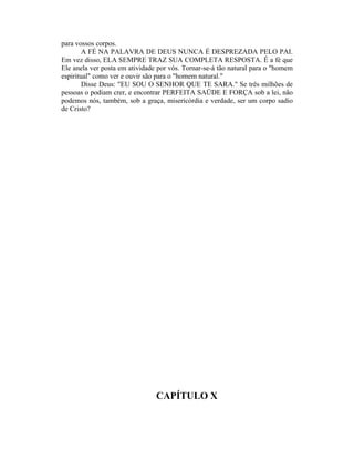para vossos corpos.
A FÉ NA PALAVRA DE DEUS NUNCA É DESPREZADA PELO PAI.
Em vez disso, ELA SEMPRE TRAZ SUA COMPLETA RESPOSTA. É a fé que
Ele anela ver posta em atividade por vós. Tornar-se-á tão natural para o "homem
espiritual" como ver e ouvir são para o "homem natural."
Disse Deus: "EU SOU O SENHOR QUE TE SARA." Se três milhões de
pessoas o podiam crer, e encontrar PERFEITA SAÜDE E FORÇA sob a lei, não
podemos nós, também, sob a graça, misericórdia e verdade, ser um corpo sadio
de Cristo?
CAPÍTULO X
 