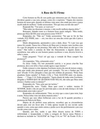A Base da Fé Firme
Certo homem na fila de cura pediu que orássemos por ele. Parecia muito
duvidoso quanto a sua cura, porque, como ele o exprimiu: "Alguns dos maiores
homens de nosso país, durante os últimos vinte anos, têm orado por mim e nunca
recebi nada de melhora." Então acrescentou: "Por que meu ouvido não sara?"
Respondi-lhe: "Vai sarar, se você crer."
"Mas todos me disseram o mesmo, e não recebi melhora alguma deles."
Retruquei, falando como se o homem fosse muito indigno: "Meu irmão,
pensa que Deus QUER curar uma pessoa como VOCÊ?"
Respondeu ele: "Não sei." Então acrescentou: "Sei que se for de Sua
vontade, ELE PODE, mas — ora, isso deve ser uma das coisas que não é para a
gente saber."
Muito abruptamente, apontando-o com o dedo, disse: "E é por isso que
nunca foi curado. Nunca leu a Palavra de Deus por si mesmo; nem recebeu com
fé o que foi pregado na sua presença. Não sabe se Deus disse ou não que o iria
curar." Não tenho o costume de falar tão francamente a alguém diante da
assistência, mas sabia se este homem jamais recebesse a cura, deveria levá-lo a
saber a causa.
Então perguntei: "Você crê que seja a vontade de Deus cumprir Sua
promessa?"
Ele respondeu: "Ora, certamente creio."
Eu disse: Então, Ele tem prometido curá-lo, e se posso citar-lhe Sua
promessa, deve crer nEle e ficar curado agora e aqui mesmo."
Então comecei a citar algumas Escrituras acerca da cura de nossos corpos,
cada uma sendo uma promessa geral, por exemplo: "Eu sou o Senhor que TE
sara" (Êxodo 15.26); (dirigido a mais que três milhões de pessoas); "Pelas Suas
pisaduras fostes sarados" (I Pedro 2.24); e "Está ALGUÉM entre vós doente,
chame . . ." Tiago 5.14. Então perguntei: "Agora diante de todas estas Escrituras,
dirigidas a TODOS QUE SE QUEREM FIAR NELAS, não acha que Deus tanto
incluiu o Senhor como os demais?"
Respondeu ele: "Sim, acho que me incluiu."
Perguntei-lhe mais: "Então, Deus quer curar o senhor, mesmo O
SENHOR, desde o dia em que fez provisão para a cura de toda doença e de toda
enfermidade entre todo o povo?"
Respondeu ele enfaticamente: "Sim, eu creio que a cura é para mim, hoje
à noite. Nunca tinha visto isto desta maneira antes."
Parecia que seus olhos brilhavam com a luz da fé quando percebeu a
promessa da Palavra de Deus.
Depois de ele proferir essas palavras, reconheci que as circunstâncias
davam para orar em favor dele. E tinha apenas tocado no seu ouvido surdo
quando o som, como que estalo entrou e podia ouvir tão perfeitamente com esse
ouvido como com o outro.
Quando, por fim, soube o que Deus dissera acerca de TODA a
enfermidade e incapacidade, e tinha a coragem de fiar-se nessa Palavra e
declarar-se incluído no "ALGUÉM" de Tiago 5.14, no "TE" de Êxodo 15.26, e
 