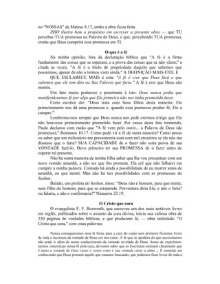 no "NOSSAS" de Mateus 8.17, então a obra ficou feita.
ISSO ilustra bem o propósito em escrever a presente obra — que TU
percebas TUA promessa na Palavra de Deus, e que, percebendo TUA promessa,
crerás que Deus cumprirá essa promessa em TI.
O que é a fé
Na minha opinião, fora da declaração bíblica que "A fé é o firme
fundamento das coisas que se esperam, e a prova das coisas que se não vêem;" e
citada às vezes, "A fé é o título de propriedade daquilo que sabemos que
possuímos, apesar de não o termos visto ainda," A DEFINIÇÃO MAIS ÚTIL E
QUE ESCLARECE MAIS é esta: "A fé é crer que Deus fará o que
sabemos que ele tem dito na Sua Palavra que faria." A fé é crer que Deus não
mentiu.
Um fato muito poderoso e penetrante é isto: Deus nunca pediu que
manifestássemos fé por algo que Ele primeiro não nos tinha prometido fazer.
Certo escritor diz: "Deus trata com Seus filhos desta maneira: Ele
primeiramente nos dá uma promessa e, quando essa promessa produz fé, Ele a
cumpre."
Lembremo-nos sempre que Deus nunca nos pede crermos n'algo que Ele
não houvesse primeiramente prometido fazer. Por causa deste fato tremendo,
Paulo declarou com razão que "A fé vem pelo ouvir... a Palavra de Deus (de
promessa)," Romanos 10.17. Como pode vir a fé de outra maneira? Como posso
eu saber que um milionário me presentearia com cem mil cruzeiros se ele não me
dissesse que o faria? SUA CAPACIDADE de o fazer não seria prova de sua
VONTADE fazê-lo. Devo primeiro ter sua PROMESSA de o fazer antes de
esperar tal presente.
Não há outra maneira de minha filha saber que lhe vou presentear com um
novo vestido amanhã, a não ser que lho prometa. Ela crê que não falharei em
cumprir a minha palavra. Contudo há ainda a possibilidade de eu morrer antes de
amanhã, ou que menti. Mas não há tais possibilidades com as promessas do
Senhor.
Balaão, um profeta do Senhor, disse: "Deus não é homem, para que minta;
nem filho do homem, para que se arrependa. Porventura diria Ele, e não o faria?
ou falaria, e não o confirmaria?" Números 23.19.
O Cristo que cura
O evangelista F. F. Bosworth, que escreveu um dos mais notáveis livros
em inglês, publicados sobre o assunto da cura divina, inicia sua valiosa obra de
250 páginas de verdades bíblicas, e que produzem fé, — obra intitulada: "O
Cristo que cura," com estas palavras:
Nunca conseguiremos uma fé firme para a cura do corpo sem primeiro ficarmos livres
de toda a incerteza da vontade de Deus em nos curar. A fé que se apodera do que necessitamos
não pode ir além de nosso conhecimento da vontade revelada de Deus. Antes de experimen-
tarmos concretizar nossa fé pela cura, devemos saber que as Escrituras ensinam claramente que
é tanto a vontade de Deus curar o corpo como é sua vontade curar a alma ... É somente em
conhecendo que Deus promete aquilo que estamos buscando, que podemos ficar livres de toda a
 