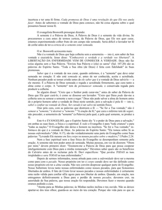 incerteza e ter uma fé firme. Cada promessa de Deus é uma revelação do que Ele nos anela
fazer. Antes de sabermos a vontade de Deus para conosco, não há coisa alguma sobre o qual
possamos basear nossa fé.
O evangelista Bosworth prossegue dizendo:
A semente é a Palavra de Deus, A Palavra de Deus é a semente da vida divina. Se
procurarmos a cura antes de termos certeza, da Palavra de Deus, que Ele nos quer curar,
estamos experimentando colher fruto de um campo não semeado. Seria difícil o lavrador ter fé
de ceifar antes de ter a certeza de a semente estar semeada.
O sr. Bosworth acrescenta mais:
Não é a vontade de Deus que haja colheita sem a sementeira — isto é, sem saber da Sua
vontade e executá-la. Jesus disse: "Conhecereis a verdade e a verdade vos libertará". A
LIBERTAÇÃO DA ENFERMIDADE VEM DE CONHECER A VERDADE. Deus não faz
coisa alguma sem a Sua Palavra. "Enviou Sua Palavra e (ela) os sarou" (Sal. 107.20) são as
palavras do Espírito Santo. "Toda a Sua obra (de Deus) é feita com fidelidade" às Suas
promessas.
Saber que é a vontade de nos curar, quando enfermos, é a "semente" que deve estar
semeada no coração. E não está semeada aí, antes de ser conhecida, aceita e acreditada.
Nenhum pecador pode se tornar cristão antes de ele saber que é a vontade de Deus salvá-lo — a
ele mesmo. É a Palavra de Deus semeada e regada e acreditada firmemente, que cura tanto a
alma como o corpo. A "semente" tem de permanecer semeada, e conservada regada para
produzir a colheita.
Se alguém disser: "Creio que o Senhor pode curar-me," antes de saber da Palavra de
Deus que Ele quer curá-lo, é como se dissesse um lavrador: "Creio que Deus pode dar-me a
colheita sem eu semear a semente e nem a regar." Deus não pode salvar a alma do homem antes
de o próprio homem saber a verdade de Deus neste sentido, pois a salvação é pela fé — isto é,
saber e confiar na vontade de Deus. Ser curado é ser salvo no sentido físico.
Orar pela cura, com as palavras que destroem a fé — "Se for a Tua vontade," não é
semear a "semente," é destruir a "semente." "A oração da fé," que cura o enfermo tem de seguir,
não preceder, a sementeira da "semente" (a Palavra) pela qual, e pela qual somente, se produz a
fé.
Este 6 o EVANGELHO, que o Espírito Santo diz "é o poder de Deus para a salvação,"
em ambas as suas fases, a física e a espiritual. E todo o Evangelho é para "toda criatura" e para
"todas as nações." O Evangelho não deixa o homem na incerteza. "Se for a Tua vontade;" in-
forma-o do que é a vontade de Deus. As palavras do Espírito Santo: "Ele tomou sobre Si as
nossas enfermidades" (Mat. 8.17), são tão verdadeiramente uma parte do Evangelho como Suas
palavras: "Levando Ele mesmo em Seu corpo os nossos pecados sobre o madeiro," I Pedro 2.24.
Nem a fase espiritual nem a fase física do Evangelho se desempenham somente pela
oração. A semente não tem poder antes de semeada. Muitas pessoas, em vez de dizerem: "Orem
por mim," devem primeiro dizer: "Ensinem-me a Palavra de Deus para que possa cooperar
inteligentemente com Deus para a minha restauração." Devemos saber quais são os benefícios
do Calvário antes de os reclamar pela fé. Davi especificou: "Que perdoa TODAS as tuas
iniqüidades e sara TODAS as tuas enfermidades."
Depois de sermos informados, nossa atitude para com a enfermidade deve ser a mesma
como para com o pecado. Nosso propósito em ter o corpo curado deve ser tão definido como
nosso propósito em ter a alma curada. Não nos convém desprezar qualquer parte do Evangelho.
Nosso Substituto levou tanto nossas enfermidades como nossos pecados, para que ficássemos
libertados de ambos. 0 fato de Cristo levar nossos pecados e nossas enfermidades é certamente
uma razão válida para confiar nEle agora para nos libertar de ambos. Quando, em oração, nos
entregamos definitivamente a Deus para o perdão de nossos pecados, devemos crer, na
autoridade de Sua palavra, que nossa oração foi respondida. Devemos fazer o mesmo quando
oramos pedindo a cura.
"Atenta para as Minhas palavras; às Minhas razões inclina o teu ouvido. Não as deixes
apartar-se dos teus olhos; guarda-as ao meio do teu coração. Porque são vida para os que as
 