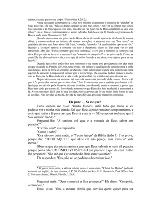 acham, e saúde para o seu corpo." Provérbios 4.20-22.
Nesta passagem compreensiva. Deus nos informa exatamente à maneira de "atender" as
Suas palavras. Ele diz: "Não as deixes apartar-se dos teus olhos." Em vez de fitares teus olhos
nos sintomas e te preocupares com eles, não deixas "as palavras de Deus apartarem-se dos teus
olhos:" isto é, fita-se continuamente e, como Abraão, fortifica-te na fé fitando as promessas de
Deus e nada mais. Romanos 4.19-21.
Quando atentarmos nas palavras de Deus não se deixando apartar-se de diante de nossos
olhos, e conservando-as no íntimo, de nossos corações, a semente está em "boa terra," na
qualidade de terra que Jesus disse "dá fruto," e onde, Paulo diz: "A qual também opera em vós."
Quando o lavrador semeia a semente ele não a desenterra todos os dias para ver se está
crescendo. Mas diz: "Estou contente que está semeada," e crê que a semente já começou sua
obra. Por que não se deve ter a mesma fé na "semente incorruptível" — as palavras de Cristo, as
quais Ele diz s9o espírito e vida, e crer que já estão fazendo a sua obra, sem esperar para as ver
fazê-la?
Quando teus olhos estão fitos nos sintomas e tua mente está preocupada com eles mais
do que ocupada na Palavra de Deus, tens errado em semear a qualidade de semente para a ceifa
que desejas. Tens na terra as sementes de dúvida. Estás esforçando-te para uma colheita de outra
espécie de semente. £ impossível semear joio e ceifar trigo. Os sintomas podem indicar a morte,
mas as Palavras de Deus indicam a vida, e não podes olhar em sentidos opostos de uma vez.
Depois de semear tua semente, crê que está crescendo, antes de vê-la crescer. Esta é a fé
que é "a prova das coisas que se não vêem." Em Cristo temos prova perfeita para basear a fé.
Qualquer um de nós pode livrar-se de suas dúvidas considerando atenta e somente a prova que
Deus tem dado para nossa fé. Percebendo somente o que Deus diz, isto produzirá e aumentará a
fé. Assim será mais fácil crer do que duvidar, pois as provas da fé são muito mais fortes do que
as dúvidas. Não duvides de tua fé, duvida de tuas dúvidas, pois não merecem confiança.
Ele pode — Se ele quer
Certa senhora me disse: "Irmão Osborn, daria tudo que tenho se eu
pudesse ver a minha mãe curada. Sei que Deus a pode restaurar completamente, e
creio que tenho a fé para crer que Deus a curaria — SE eu apenas soubesse que é
Sua vontade fazê-lo."
Perguntei-lhe: "A senhora crê que é a vontade de Deus salvar um
pecador?"
"O creio, sim!" ela respondeu.
"Como o sabe?"
"Ora não por outra razão, o "Texto Áureo" da Bíblia (João 3.16) o prova,
porque diz: "TODO AQUELE que nEle crê não pereça, mas tenha a" vida
eterna."
Observe que ela estava pronta a crer que Deus salvaria o mais vil pecador
porque podia citar UM ÚNICO VERSÍCULO que promete o que ela creu. Então
lhe perguntei: "Não crê que é a vontade de Deus curar sua mãe?"
Ela respondeu: "Ora, não sei se podemos determinar isso."
______________
* O preço desta obra, a sétima edição nova e aumentada, "Christ the Healer" (editado
somente em inglês), de que citamos, é $2.50. Pedidos ao Rev. F. F. Bosworth, Post Office Box
5, Biscayne Annex, Miami, Florida, U.S.A.
Perguntei mais: "Deus cumprirá a Sua promessa?" Ela disse: "Cumprirá,
certamente."
Então disse: "Ora, a mesma Bíblia que convida quem quiser para ser
 