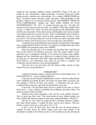 curado de seus pecados, também convida ALGUÉM" (Tiago 5.14) para ser
curado de suas enfermidades. Então acrescentei: "0 mesmo Cristo que sempre
perdoa pecados, também cura enfermidades. Foi o mesmo LIBERTADOR que
disse: "Levanta-te, toma o teu leito e anda," que disse: "Estão perdoados os teus
pecados." Marcos 2.9. A mesma Escritura que diz: "Que PERDOA TODAS AS
TUAS INIQÜIDADES," também diz: "QUE SARA TODAS AS TUAS
ENFERMIDADES," Sal. 103.3. A mesma Escritura que diz: "Levando Ele
mesmo em Seu corpo os nossos pecados, diz também: "Pelas Suas feridas fostes
sarados," I Pedro 2.24. Cristo veio tanto para limpar-nos da enfermidade como
purificar-nos do pecado. Tomou tanto nossas enfermidades como nossos pecados
e nos redimiu tanto de um como do outro. Tanto a enfermidade como o pecado é
aborrecido à Sua vista. Sempre vencia os dois, enquanto aqui na terra, e ainda
quer fazê-lo. Se tem tanta certeza da vontade de Deus em salvar o pecador, então
pode ter a mesma certeza de Ele querer curar sua mãe que se acha doente."
A senhora ficou profundamente impressionada e grandemente emocionada
com a simplicidade da Palavra de Deus e se alegrou ao compreender que Cristo
cura TODOS, tão certamente como salva TODOS.
Outra vez dissemos que a fé é somente crer que Deus fará o que Ele tem
dito na Sua Palavra da Promessa que faria. Este fato coloca aquela "coisa"
misteriosa que os pregadores chamam FÉ ao alcance da criança mais simples.
Quando, por fim, concluímos que a Palavra é a vontade de Deus revelada a nós,
de tudo que ele anela fazer para NÒS, então procuraremos NOSSA promessa
nessa Palavra e nos firmaremos nela, certos de que Deus a cumprirá, sem
vacilarmos, nem duvidarmos e nem com preocupações.
"Que dei ícia é crer em Cristo, Em Seu Nome confiar, Aceitar os Seus
ensinos E as p ro messas desfruta r."
A cura dos céus *
A doutora Yeomans começa o capítulo dois do seu maravilhoso livro - "A
CURA DOS CÉUS" - com as seguintes palavras:
Creio que um dos maiores impedimentos à cura é a falta de conhecimento
certo e definido da vontade de Deus. Há oculto em quase todas as pessoas, que
não estudam a Palavra de Deus com esmero., o sentimento que não seja a
vontade de Deus curar-nos, que temos de O persuadir a nos curar.
O povo diz: "Sei que Deus pode, Ele tem o poder de me curar, se Ele ao
menos quer — como o leproso no capítulo oito de Mateus, que disse a Jesus: "Se
quiser és, podes tornar-me limpo."
Muitos de nós fomos ensinados a orar: "Se for a Tua vontade, cura-me."
Não foi assim que Davi orou: 'Tem misericórdia de mim, Senhor, porque sou
fraco; SARA-ME, Senhor, porque os meus ossos estão perturbados." Salmo 6.2.
Não há "se" nem "mas" na oração de Davi. O profeta Jeremias, também,
não tinha dúvida quanto à vontade de Deus curá-lo, pois clamou: "Sara-me,
Senhor, e sararei; salva-me, e serei salvo," Jer. 17.14.
E nós, o povo de Deus hoje, deve estar tão livre de dúvida quanto a
vontade de Deus acerca de nossos corpos como eles eram, porque é tão
claramente revelado na Sua Palavra como é a Sua vontade acerca da salvação de
 