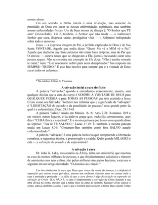 nossas almas.
Em um sentido, a Bíblia inteira é uma revelação, não somente da
prontidão de Deus em curar as nossas enfermidades espirituais, mas também
nossas enfermidades físicas. Um de Seus nomes de aliança é: "O Senhor que TE
sara" (Jeová-Rafa). Ele é, também, o Senhor que não muda — o inalterável
Senhor que cura, dispensa saúde, prodigaliza vida — o Soberano indisputado
sobre todo o universo.
Jesus — a expressa imagem do Pai, a perfeita expressão de Deus e de Sua
Santa VONTADE, Aquele que podia dizer: "Quem Me vê a MIM vê o Pai."
Aquele que declarou que Suas palavras não eram Suas próprias, mas do Pai que
O enviou — curava todos que se chegavam a Ele, jamais recusando curar uma
pessoa sequer. Não se encontra um exemplo de Ele dizer: "Não é minha vontade
te curar," nem: "É-te necessário sofrer para seres disciplinado." Sua resposta era
SEMPRE: "QUERO." E este fato resolve para sempre que é a vontade de Deus
curar todos os enfermos.
______________
* Da médica, Lillian B. Yeomans.
A salvação inclui a cura do físico
A palavra "salvação," quando a entendemos corretamente, mostra, sem
qualquer dúvida que a cura do corpo é SEMPRE A VONTADE DE DEUS para
QUALQUER PESSOA e para TODAS AS PESSOAS que têm aceitado a Jesus
Cristo como seu Salvador. Webster nos informa que o significado de "salvação"
é "LIBERTAÇÃO do pecado e da penalidade do pecado," uma grande parte da
qual é a enfermidade, Deut. 28.15-61.
A palavra "salvo," usada em Marcos 16.16; Atos 2.21; Romanos 10.9 e
em muitos outros lugares, é da palavra grega que, traduzida corretamente, quer
dizer "CURA física e espiritual." É a mesma palavra que Jesus usou quando disse
ao leproso: "Tua fé TE SALVOU," Lucas 17.19. É, também, a mesma palavra
usada em Lucas 8.36: "Contaram-lhes também como fora SALVO aquele
endemoninhado."
A palavra "salvação" é uma palavra inclusiva que compreende a libertação
completa, a segurança inteira, a preservação e a saúde. Quão grande MILAGRE é
este — a salvação do pecado e da enfermidade!
A salvação é cura
Dr. João G. Lake, missionário na África, tinha um ministério que resultou
na cura de muitos milhares de pessoas, e que freqüentemente calculava o número
de assistentes nos seus cultos, não pelos milhares mas pelos hectares, escreveu o
seguinte em um artigo intitulado: "O domínio do cristão."
Um dos obstáculos da cura, que Deus quer retirar da mente do homem, é a deplorável
suposição que muitas vezes prevalece, mesmo nos melhores círculos entre os crentes onde a
cura é ensinada e praticada — a idéia de que a cura divina é algo dissociado ou separado da
salvação de Cristo. ELA NÃO É. A cura é simplesmente a salvação de Cristo fazendo a sua
obra divina no corpo, mesmo que a tenha feito na alma do homem. Quando Cristo curava o
corpo, curava, também, a alma. Tudo o que o homem precisa fazer é deixar Deus operar. Então
 