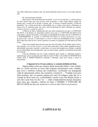 seus olhos defeituosos recebem visão, sua mente dormente torna-se ativa, e seu corpo enfermo
sara.
Dr. Lake prossegue, dizendo:
Quero gravar este pensamento na sua mente. A cura de um indivíduo é a demonstração
de Deus àquela alma que seus pecados estão perdoados e assim Tiago declara, depois de
afirmar que a oração da fé salvará o doente, que "se houver cometido pecados, ser-lhes-ão
perdoados." Se a vítima de pecado e enfermidade, que se chega a Jesus para a libertação, ao
menos tiver fé suficiente para crer nisto, sairá da presença de Deus, libertada em espírito,
curada no interior e curada no exterior.
A Palavra de Deus é talhada para dar uma idéia compreensiva do que é a VONTADE
DE DEUS. E do Gênesis ao Apocalipse enfatiza uma coisa, é a VONTADE DE DEUS livrar
corpo alma e espírito do pecado, e dos efeitos ou penalidade do pecado, que são A DOENÇA E
A ENFERMIDADE. E, quando A VONTADE DE DEUS se realizar plenamente na raça,
desaparecerão o pecado, a enfermidade e a morte. O início da imortalidade em nós é quando
Deus sopra Sua vida em nós e nossos espíritos se tornam os recipientes da vida eterna em Jesus
Cristo.
Como seria simples para um povo que tem esta convicção e fé no Senhor Jesus Cristo e
Sua salvação, a acrescentar fé para o corpo tanto como para a alma. Opera igualmente para a
enfermidade como para o pecado e, ainda mais, se tivesse sido pregada essa verdade, a questão
da sua enfermidade teria desaparecido, uma vez para sempre, quando seu problema do pecado
foi resolvido.
Uma das libertações que dá a maior satisfação neste mundo é a libertação mental e
espiritual que vem ao escapar da escravidão do medo. O filho e Jeová-Rafa (O SENHOR QUE
CURA, QUE É NOSSO MÉDICO), redimido e libertado, nunca deve tolerar o medo de
enfermidade.
É impossível ter fé sem conhecer a vontade definida de Deus
Alguns podem achar que estamos dando demasiada ênfase a esta verdade.
Mas se o leitor estivesse ao nosso lado enquanto proclamamos estas verdades,
para ouvir a desforra contínua dos modernistas, vociferando sua propaganda
velha de admoestação solene, fria, temerária e insensível — "Cuidado com esses
falsos profetas, que vos querem enganar por meio de milagres; pode não ser a
vontade de Deus curar-vos; a enfermidade é muitas vezes Sua bênção divina; a
cura não é para hoje em dia;" etc. — então compreenderiam porque desejamos
fazer claro que, segundo a Palavra de Deus, É SEMPRE A VONTADE DE
DEUS CURAR aos que Lhe obedecem e crêem na Sua Palavra de promessa.
CAPÍTULO XI
 