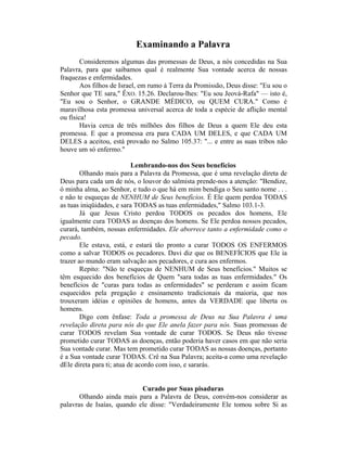 Examinando a Palavra
Consideremos algumas das promessas de Deus, a nós concedidas na Sua
Palavra, para que saibamos qual é realmente Sua vontade acerca de nossas
fraquezas e enfermidades.
Aos filhos de Israel, em rumo à Terra da Promissão, Deus disse: "Eu sou o
Senhor que TE sara," ÊXO. 15.26. Declarou-lhes: "Eu sou Jeová-Rafa" — isto é,
"Eu sou o Senhor, o GRANDE MÉDICO, ou QUEM CURA." Como é
maravilhosa esta promessa universal acerca de toda a espécie de aflição mental
ou física!
Havia cerca de três milhões dos filhos de Deus a quem Ele deu esta
promessa. E que a promessa era para CADA UM DELES, e que CADA UM
DELES a aceitou, está provado no Salmo 105.37: "... e entre as suas tribos não
houve um só enfermo."
Lembrando-nos dos Seus benefícios
Olhando mais para a Palavra da Promessa, que é uma revelação direta de
Deus para cada um de nós, o louvor do salmista prende-nos a atenção: "Bendize,
ó minha alma, ao Senhor, e tudo o que há em mim bendiga o Seu santo nome . . .
e não te esqueças de NENHUM de Seus benefícios. É Ele quem perdoa TODAS
as tuas iniqüidades, e sara TODAS as tuas enfermidades," Salmo 103.1-3.
Já que Jesus Cristo perdoa TODOS os pecados dos homens, Ele
igualmente cura TODAS as doenças dos homens. Se Ele perdoa nossos pecados,
curará, também, nossas enfermidades. Ele aborrece tanto a enfermidade como o
pecado.
Ele estava, está, e estará tão pronto a curar TODOS OS ENFERMOS
como a salvar TODOS os pecadores. Davi diz que os BENEFÍCIOS que Ele ia
trazer ao mundo eram salvação aos pecadores, e cura aos enfermos.
Repito: "Não te esqueças de NENHUM de Seus benefícios." Muitos se
têm esquecido dos benefícios de Quem "sara todas as tuas enfermidades." Os
benefícios de "curas para todas as enfermidades" se perderam e assim ficam
esquecidos pela pregação e ensinamento tradicionais da maioria, que nos
trouxeram idéias e opiniões de homens, antes da VERDADE que liberta os
homens.
Digo com ênfase: Toda a promessa de Deus na Sua Palavra é uma
revelação direta para nós do que Ele anela fazer para nós. Suas promessas de
curar TODOS revelam Sua vontade de curar TODOS. Se Deus não tivesse
prometido curar TODAS as doenças, então poderia haver casos em que não seria
Sua vontade curar. Mas tem prometido curar TODAS as nossas doenças, portanto
é a Sua vontade curar TODAS. Crê na Sua Palavra; aceita-a como uma revelação
dEle direta para ti; atua de acordo com isso, e sararás.
Curado por Suas pisaduras
Olhando ainda mais para a Palavra de Deus, convém-nos considerar as
palavras de Isaías, quando ele disse: "Verdadeiramente Ele tomou sobre Si as
 