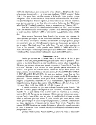 NOSSAS enfermidades, e as nossas dores levou sobre Si... Ele (Jesus) foi ferido
pelas nossas transgressões .. . e pelas suas pisaduras FOMOS sarados," Isaías
53.4,5. Não pode haver dúvidas quanto à declaração deste profeta, porque
"chegada a tarde, trouxeram-lhe (a Jesus) muitos endemoninhados e Ele com a
Sua palavra expulsou deles os espíritos, e curou todos os que estavam enfermos;
para que se cumprisse o que fora dito pelo profeta Isaías, que diz: "Ele tomou
sobre Si as NOSSAS enfermidades, e levou as nossas doenças,'" Mateus 8.16,17.
Se Cristo levou NOSSAS enfermidades e dores (Isa. 53.4), e se Ele tomou
NOSSAS enfermidades e nossas doenças (Mateus 8.17), então não precisamos de
as levar. Ele, nosso SUBSTITUTO, as tomou sobre Si, e, portanto, somos liberta-
dos.
Vê-se como a Palavra de Deus descobre Sua vontade para conosco. Se
Jesus quisesse que alguns de nós ficássemos enfermos, então Ele, certamente,
não teria levado nossas (tuas e minhas) enfermidades e doenças por nós, porque
em assim fazer teria nos libertado daquilo mesmo que Deus queria que alguns de
nós levassem. Mas desde que Cristo podia dizer: "Eis aqui venho, para fazer, ó
Deus, a Tua vontade," então quando levou NOSSAS ENFERMIDADES e
NOSSAS doenças, e sofreu as pisaduras pelas quais NÔS somos sarados, temos a
vontade de Deus plenamente revelada quanto à cura de NOSSOS corpos.
Ordenados a curar
Desde que estamos OLHANDO PARA A PALAVRA DE DEUS para
receber fé para sarar, seria grande vantagem considerar o fato de que Jesus Cristo
sempre se mostrava tão pronto a curar os enfermos, como a salvar os pecadores.
Há tantos que pensam, parece, que quando pregamos o Evangelho da "cura dos
enfermos," falamos à toa tratando de uma questão apenas suplementar da
Palavra. Mas quando me criticam assim, lembro-me de que Jesus passou mais
tempo, durante Seu ministério de três anos e meio, CURANDO OS ENFERMOS
E EXPULSANDO DEMÔNIOS, do que em qualquer outra fase do Seu
ministério. Há mais casos de Ele curar os enfermos do que há de Ele perdoar os
pecadores. Deve-se, também, notar que CADA PESSOA que Jesus enviou a
pregar o Evangelho foi. ordenado, por Ele, a curar enfermos, expulsar demônios,
limpar leprosos e de graça dar, Mateus 10.1,7,8; Marcos 3.14,15; 6.7,13; 16.15-
18; Lucas 9.1,6; 10.19; João 14.12-14; 15.7; 16.18; Atos 1.8.
A mesma comissão em que Jesus ordenou Seus discípulos dizendo: "Ide
por todo o mundo, pregai o Evangelho a toda a criatura," nos ordena, também,
dizendo: "E (os que crêem) porão as mãos sobre os enfermos, e os curarão,"
Marcos 16.15-18. Parece-me que enquanto é bíblico pregar batismo nas águas e
crer no Senhor Jesus Cristo para ser salvo, é, também bíblico impor as mãos
sobre os enfermos para que sarem. É coisa estranha para mim porque tantos
dizem que os tempos de curas milagrosas já passaram, e, contudo, ainda batizam
nas águas aqueles que professam crer no Senhor Jesus Cristo. Pergunto a mim
mesmo: QUEM lhes disse que os dias de impor as mãos sobre os enfermos para
os curar, já passaram, e que, portanto, os enfermos não devem mais esperar sarar,
pelo poder de Deus.
Quando olhamos para a Palavra de Deus, e lemos: "E porão as mãos sobre
 