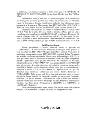 os enfermos, e os curarão," descobre-se nisto o fato que É A VONTADE DE
DEUS QUE OS DOENTES SAREM. Se não fosse, Ele não teria dito: "SARA-
RÃO."
Quero repetir o que já disse uma vez nesta mensagem:A fé é somente crer
que Deus fará o que sabes que Ele disse na Sua Palavra que faria. Se não sabes
o que Ele disse acerca de curar os enfermos, então não é de admirar que nunca
conseguiste a fé para sarar. Mas, quando lês o TESTAMENTO, a VONTADE (a
Bíblia) de Deus, então é fácil crer que Ele FARÁ o que Ele disse que FARIA.
Desde que Deus disse que Ele curaria os enfermos (Êxodo 15.26; a Salmo
103.3; I Pedro 2.24), então Ele quer curar os enfermos. Desde que Ele tem a
vontade de curar os enfermos, então ELE CURARÁ os enfermos. Desde que Ele
cura os enfermos então Ele cura os enfermos AGORA. De fato, o que Ele quer
fazer, Ele prefere AGORA não mais tarde. Quer fazê-lo HOJE, não amanhã. "Eis
aqui AGORA o tempo aceitável, eis aqui AGORA o dia da salvação," II Cor. 6.2.
Falsificação religiosa.
Muitos pregadores e mestres ousaram mudar as palavras do
"TESTAMENTO." E isso não é nada menos que falsificação, desde que não se
pode modificar um TESTAMENTO depois da morte do testador. Jesus, antes de
partir deste mundo, deixou-nos o TESTAMENTO, a vontade de Seu Pai, quanto
aos perdidos e enfermos, declarando: "Quem crer e for batizado será SALVO," e:
"(Os que crêem) porão as mãos sobre os enfermos e os CURARÃO." Pregadores,
mestres e presbíteros falsos podem "fraudar-te" dos benefícios do Calvário,
interpretando-te mal o "TESTAMENTO". Mas, amigos LEDE O TESTAMENTO
para vós mesmos. Se estais enfermos e necessitados, recusai as interpretações
anti-bíblicas daqueles que se chegam ao lado de vosso leito, aconselhando-vos a
continuar a sofrer. LEDE O TESTAMENTO. Aproveitai-vos do que diz.
Reclamai seus benefícios. Utilizai-vos dos vossos direitos declarados no
TESTAMENTO. Tudo no céu está de pé querendo executar todos os vossos
direitos da aliança, quando vos mostrardes ousados em os reclamar. Sata-nás é
mentiroso, é o pai de mentiras, e deleita-se em cegar os olhos dos homens e
mulheres quanto aos seus direitos da aliança, aos seus benefícios adquiridos no
Calvário. Mas Jesus disse: "Conhecereis a VERDADE e a VERDADE vos
LIBERTARÁ." João 8.32.
Crede nas Suas promessas agora mesmo. Não haverá tempo mais propício
do que AGORA para Deus fazer para vós o que Ele tem prometido fazer.
CAPÍTULO XII
 