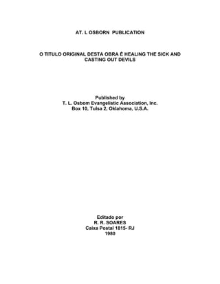 AT. L OSBORN PUBLICATION
O TITULO ORIGINAL DESTA OBRA É HEALING THE SICK AND
CASTING OUT DEVILS
Published by
T. L. Osbom Evangelistic Association, Inc.
Box 10, Tulsa 2, Oklahoma, U.S.A.
Editado por
R. R. SOARES
Caixa Postal 1815- RJ
1980
 