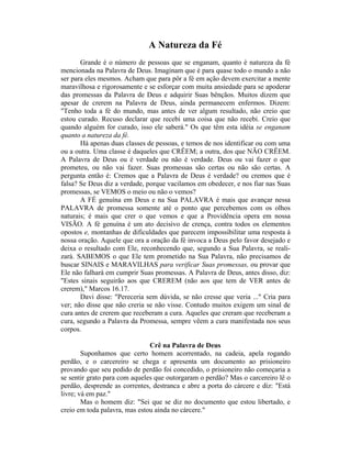A Natureza da Fé
Grande é o número de pessoas que se enganam, quanto è natureza da fé
mencionada na Palavra de Deus. Imaginam que é para quase todo o mundo a não
ser para eles mesmos. Acham que para pôr a fé em ação devem exercitar a mente
maravilhosa e rigorosamente e se esforçar com muita ansiedade para se apoderar
das promessas da Palavra de Deus e adquirir Suas bênçãos. Muitos dizem que
apesar de crerem na Palavra de Deus, ainda permanecem enfermos. Dizem:
"Tenho toda a fé do mundo, mas antes de ver algum resultado, não creio que
estou curado. Recuso declarar que recebi uma coisa que não recebi. Creio que
quando alguém for curado, isso ele saberá." Os que têm esta idéia se enganam
quanto a natureza da fé.
Há apenas duas classes de pessoas, e temos de nos identificar ou com uma
ou a outra. Uma classe é daqueles que CRÊEM; a outra, dos que NÃO CRÊEM.
A Palavra de Deus ou é verdade ou não é verdade. Deus ou vai fazer o que
prometeu, ou não vai fazer. Suas promessas são certas ou não são certas. A
pergunta então é: Cremos que a Palavra de Deus é verdade? ou cremos que é
falsa? Se Deus diz a verdade, porque vacilamos em obedecer, e nos fiar nas Suas
promessas, se VEMOS o meio ou não o vemos?
A FÉ genuína em Deus e na Sua PALAVRA é mais que avançar nessa
PALAVRA de promessa somente até o ponto que percebemos com os olhos
naturais; é mais que crer o que vemos e que a Providência opera em nossa
VISÃO. A fé genuína é um ato decisivo de crença, contra todos os elementos
opostos e, montanhas de dificuldades que parecem impossibilitar uma resposta à
nossa oração. Aquele que ora a oração da fé invoca a Deus pelo favor desejado e
deixa o resultado com Ele, reconhecendo que, segundo a Sua Palavra, se reali-
zará. SABEMOS o que Ele tem prometido na Sua Palavra, não precisamos de
buscar SINAIS e MARAVILHAS para verificar Suas promessas, ou provar que
Ele não falhará em cumprir Suas promessas. A Palavra de Deus, antes disso, diz:
"Estes sinais seguirão aos que CREREM (não aos que tem de VER antes de
crerem)," Marcos 16.17.
Davi disse: "Pereceria sem dúvida, se não cresse que veria ..." Cria para
ver; não disse que não creria se não visse. Contudo muitos exigem um sinal de
cura antes de crerem que receberam a cura. Aqueles que creram que receberam a
cura, segundo a Palavra da Promessa, sempre vêem a cura manifestada nos seus
corpos.
Crê na Palavra de Deus
Suponhamos que certo homem acorrentado, na cadeia, apela rogando
perdão, e o carcereiro se chega e apresenta um documento ao prisioneiro
provando que seu pedido de perdão foi concedido, o prisioneiro não começaria a
se sentir grato para com aqueles que outorgaram o perdão? Mas o carcereiro lê o
perdão, desprende as correntes, destranca e abre a porta do cárcere e diz: "Está
livre; vá em paz."
Mas o homem diz: "Sei que se diz no documento que estou libertado, e
creio em toda palavra, mas estou ainda no cárcere."
 