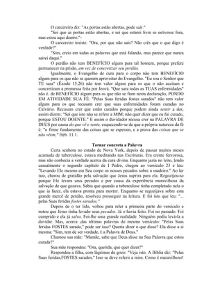 O carcereiro diz: "As portas estão abertas, pode sair."
"Sei que as portas estão abertas, e sei que estarei livre se estivesse fora,
mas estou aqui dentro."-
O carcereiro insiste: "Ora, por que não sais? Não crês que o que digo é
verdade?"
"Sim, creio em todas as palavras que está falando, mas parece que nunca
sairei daqui."
O perdão não tem BENEFÍCIO algum para tal homem, porque prefere
permanecer na prisão, em vez de concretizar seu perdão.
Igualmente, o Evangelho de cura para o corpo não tem BENEFÍCIO
algum para os que não se querem aproveitar do Evangelho. "Eu sou o Senhor que
TE sara" (Êxodo 15.26) não tem valor algum para os que o não aceitam e
concretizam a promessa feita por Jeová. "Que sara todas as TUAS enfermidades"
não é. de BENEFÍCIO algum para os que não se fiam nesta declaração, PONDO
EM ATIVIDADE SUA FÉ. "Pelas Suas feridas fostes sarados" não tem valor
algum para os que recusam crer que suas enfermidades foram curadas no
Calvário. Recusam crer que estão curados porque podem ainda sentir a dor,
assim dizem: "Sei que isto não se refere a MIM; não quer dizer que eu fui curado,
porque ESTOU DOENTE." E assim o duvidador recusa crer na PALAVRA DE
DEUS por causa do que vê e sente, esquecendo-se de que a própria natureza da fé
é: "o firme fundamento das coisas que se esperam, e a prova das coisas que se
não vêem," Heb. 11.1.
Tornar concreta a Palavra
Certa senhora no estado de Nova York, depois de passar muitos meses
acamada de tuberculose, estava meditando nas Escrituras. Era crente fervorosa,
mas não conhecia a verdade acerca da cura divina. Enquanto jazia no leito, lendo
casualmente o segundo capítulo de I Pedro, chegou ao versículo 23 e leu:
"Levando Ele mesmo em Seu corpo os nossos pecados sobre o madeiro." Ao ler
isto, chorou de gratidão pela salvação que Jesus suprira para ela. Regozijou-se
porque Ele levara seus pecados e por causa da experiência maravilhosa da
salvação de que gozava. Sabia que quando a tuberculose tinha completado nela o
que ia fazer, ela estava pronta para morrer. Enquanto se regozijava sobre esta
grande mercê de perdão, resolveu prosseguir na leitura. E foi isto que leu: "...
pelas Suas feridas fostes sarados."
Depois de o ter lido, voltou para reler a primeira parte do versículo e
notou que Jesus tinha levado seus pecados. Já o havia feito. Foi no passado. Foi
cumprido e ela já salva. Foi-lhe uma grande realidade. Ninguém podia levá-la a
duvidar. Mas, acerca ,das últimas palavras do mesmo versículo: "Pelas Suas
feridas FOSTES sarado," pode ser isso? Queria dizer o que disse? Ela disse a si
mesma: "Sim, tem de ser verdade, É a Palavra de Deus."
Chamou sua mãe: "Mamãe, sabe que Deus disse na Sua Palavra que estou
curada?"
Sua mãe respondeu: "Ora, querida, que quer dizer?"
Respondeu a filha, com lágrimas de gozo: "Veja isto. A Bíblia diz: "Pelas
Suas feridas,FOSTES sarados." Isso se deve referir a mim. Como é maravilhoso!
 
