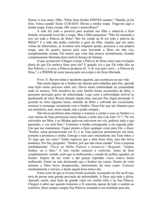 Nunca vi isso antes. Olhe: "Pelas Suas feridas FOSTES sarados." Mamãe, já foi
feito. Estou curada! Estou CURADA! Dê-me a minha roupa. Traga-me aqui a
minha roupa. Estou curada. Oh! como é maravilhoso!"
A mãe fez todo o possível para acalmar sua filha e induzi-la a ficar
deitada, recusando levar-lhe a roupa. Mas a filha perguntou: "Não fui ensinada a
crer em toda a Palavra de Deus? Não fui criada na fé em toda a palavra da
Bíblia?" E a mãe não podia controlar o gozo da filha. Aquela, que era antes
vítima de tuberculose, se levantou sem ninguém ajudar, procurou a sua própria
roupa, saiu do quarto, passou pela casa louvando a Deus em alta voz,
completamente curada. Em menos que vinte dias pesava normalmente, ficando
completamente libertada desta terrível doença de Satanás.
O que acontecera? Chegou a tratar a Palavra de Deus como uma revelação
direta do que Ele anelava fazer para ela* E quando viu o que Ele tinha dito na
Sua Palavra, e o creu, a Palavra produziu fé, "a fé vem pelo ouvir... a Palavra de
Deus," e o PODER de curar passou pelo seu corpo e ela ficou libertada.
O rev. E. Byrum relata o ipcidente seguinte, que aconteceu na sua vida:
Não muito depois de o Senhor me chamar para trabalhar para Ele, aprendi
uma lição muito preciosa sobre isto. Havia muita enfermidade na comunidade
onde eu morava. Três membros de certa família foram acometidos de febre, e
passaram provação grave de enfermidade. Logo senti a enfermidade terrível se
apoderando de mim. Resisti durante alguns dias, mas por fim, fiquei prostrado. E
jazendo no leito algumas horas, ardendo de febre e sofrendo dor excruciante,
comecei a comungar seriamente com o Senhor. Disse-Lhe que me chamara para
um ministério, mas, nesse estado, não o podia cumprir.
Não havia presbítero para chamar e comecei a contar o caso ao Senhor e a
citar muitas de Suas promessas maravilhosas e entre elas a de João 15.7: "Se vós
estiverdes em Mim, e as Minhas palavras estiverem em vós, pedireis tudo o que
quiserdes, e vos será feito." Examinei a minha consagração e em seguida pedi-
Lhe que me examinasse. Fiquei pronto a fazer qualquer coisa para Ele, e disse:
"Senhor, estou permarecendo em Ti, e as Tuas palavras permanecem em mim,
portanto a promessa é minha. Entrego o meu caso inteiramente nas Tuas mãos, e
Te rogo que me cures." Então esperava que a obra fosse feita, mas não havia
mudança. Por fim, perguntei: "Senhor, por que não estou curado" Veio a resposta
imediatamente: "Fia-te na Minha Palavra e levanta-te." Respondi: "Amém,
Senhor, eu o farei." E sem vacilar comecei a vestir-me. Antes de ficar
completamente vestido, senti que ia melhorando e caindo de joelhos agradeci ao
Senhor. Depois de me vestir e dar graças repetidas vezes, estava muito
melhorado. Entrei na sala declarando que o Senhor me curara. Dentro de vinte
minutos a febre havia desaparecido, inteiramente do meu corpo. Comecei
imediatamente o serviço, e desde aquela hora estava são.
Estou certo de que se tivesse ficado acamado, recusando me fiar na fé nua,
teria de passar uma grande provação de enfermidade. A Deus seja toda a glória.
Aprendi, assim, uma lição de grande valor em confiar nEle e na Sua Palavra.
Cheguei á saber que quando tornamos a fé concreta, apesar de todo o sentido ao
contrário, Deus sempre cumpre Sua Palavra, tornando-a em realidade para nós.
 
