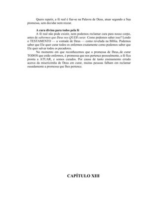Quero repetir, a fé real é fiar-se na Palavra de Deus, atuar segundo a Sua
promessa, sem duvidar nem recear.
A cura divina para todos pela fé
A fé real não pode existir, nem podemos reclamar cura para nosso corpo,
antes de sabermos que Deus nos QUER curar. Como podemos saber isso? Lendo
o TESTAMENTO — a vontade de Deus — como revelada na Bíblia. Podemos
saber que Ele quer curar todos os enfermos exatamente como podemos saber que
Ele quer salvar todos os pecadores.
No momento em que reconhecemos que a promessa de Deus,.de curar
TODOS que estão enfermos, é promessa que nos pertence pessoalmente, a fé fica
pronta a ATUAR, e somos curados. Por causa de tanto ensinamento errado
acerca da misericórdia de Deus em curar, muitas pessoas falham em reclamar
ousadamente a promessa que lhes pertence.
CAPÍTULO XIII
 