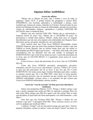 Algumas Idéias Antibíblicas
Acerca das aflições
"Muitas são as aflições do justo, mas o Senhor o livra de todas as
angústias," Salmo 34.19. A grande maioria dos pregadores e mestres MAL
INTERPRETA esta Escritura, aplicando-a à enfermidade e doença, como
resultado que centenas de crentes, redimidos no Calvário, ficam privados de seus
direitos de libertação de todas as formas de enfermidades, jazendo em seus leitos,
vítimas de enfermidades satânicas, sujeitando-se à perfeita VONTADE DE
SATANÁS, antes à vontade de Deus.
Observe que este versículo NÂO DIZ: "Muitas são as enfermidades e
fraquezas físicas do justo/' mas, "Muitas são as AFLIÇÕES do justo." Se
procurarmos o sentido desta palavra "aflição", usada neste caso, no original,
descobriremos que não tem coisa alguma com enfermidade nem fraqueza física.
Quer dizer, provas, privações, tentações etc, não enfermidades.
Seria razoável dizer que Cristo levou NOSSAS enfermidades, tomou
NOSSAS fraquezas, para que pelas Suas pisaduras fôssemos curados e que sara
TODAS as nossas doenças; mas ao mesmo tempo dizer que são muitas as
enfermidades que DEUS espera que levemos — mas delas, mais tarde, sob certas
circunstâncias, Ele nos libertará? Isso não tem sentido. A mensagem da
SUBSTITUIÇÃO é que Cristo levou nossos pecados e assim não precisamos de
os levar, mas ser SALVOS DELES. E é igualmente assim acerca de nossas
enfermidades.
Cristo levou-as e assim não precisamos de as levar, mas ser CURADOS
DELAS.
Cristo não levou NOSSAS provações, perseguições, privações,
tributações, mas Ele levou nossas enfermidades e doenças, I Pedro 2.24. Levou-
as para que não precisemos nós de as levar. É por isso que Ele é nosso
SUBSTITUTO. Ele tomou nosso lugar. Estamos libertados para todo o sempre,
se somente cremos que- Ele o fez POR NOS. Antes disso se tornar pessoal,
nunca tiraremos proveito, mas no momento em que crermos que Cristo levou
NOSSAS enfermidades, seremos salvos, e no momento em que crermos que
Cristo levou NOSSAS enfermidades, seremos curados.
Acerca da "vara de correção" de Deus para Seus adoradores
obedientes
Outros mal interpretam Hebreus 12.6-8: "Porque o Senhor corrige o que
ama, e açoita a qualquer que recebe por filho. Se suportais a correção, Deus vos
trata como filhos; porque, que filho há a quem o pai não corrija? Mas se estais
sem disciplina, de qual todos são feitos participantes, sois então bastardos-, e não
filhos."
Note bem que esta Escritura NÂO DIZ: "Porque o Senhor faz cair
enfermo o que ama." A passagem NÂO DIZ: "Deus transmite doença ou torna
enfermo qualquer que recebe por filho.",
A palavra "corrigir" vem de uma palavra grega que quer dizer, "instruir,
preparar, disciplinar, ensinar ou educar," como um mestre "instrui" seu aluno, ou
 