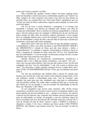 como o pai "ensina e prepara" seu filho.
Não é estranho que, quando o mestre "educa" seu aluno, emprega vários
meios de disciplina e ensino mas nunca a enfermidade; quando o pai "instrui" seu
filho, castiga-o de várias maneiras, mas nunca é por meio de uma doença ou
moléstia física; mas quando Deus nos "trata como filhos" suponhamos que nos
"corrija" por meio de câncer, tuberculose, cegueira, perna aleijada, ou outra coisa
terrível do diabo?
Em vez de levar o crente obediente e consagrado a se levantar com
autoridade e reclamar seus direitos de redenção pela aliança, esta idéia de
"castigo por enfermidade" deixa o enfermo na incerteza, perguntando a si mesmo
qual o mal que praticou para ser castigado. Lembremo-nos de que um bom pai
nunca castiga seu filho antes de primeiro explicar claramente a razão porque
deve ser castigado. Quanto mais o nosso Pai celestial? E quantos, dos que crêem
que sua enfermidade é castigo de Deus, não tem idéia de qual seja o pecado que
cometeram, e pelo qual estão sendo castigados.
Quero fazer claro o fato que não me refiro aos que são rebeldes, teimosos,
e desobedientes a Deus, mas anelo encorajar os que REALMENTE CRÊEM e
são OBEDIENTES à vontade de Deus, que não mais deixem o diabo, o
"arquiembusteiro," os condenar e enganar, conservando-os enfermos, fracos no
físico e incapazes de "abundar em toda a boa obra" (II Cor. 9.8), dizendo-lhes
que sua enfermidade é "a vara de castigo" de Deus para corrigir um erro, ou para
endireitar uma coisa errada nas suas vidas etc.
Satanás deleita-se em condenar-nos constantemente, trazendo-nos à
memória todo o erro e falha que jamais cometemos, e de sugerir: "Ah, sim —
veja! É por isso que estás enfermo, É por isso que não recebes a cura. Teu Pai está
castigando com Sua "vara de enfermidade," e não vale a pena te esforçar para
sarar." Teu adversário, o diabo, portanto consegue levar-te a culpar Deus, que é
quem CURA AS ENFERMIDADES (Êxodo 15.26), que ele (Satanás) tem posto
sobre ti.
Um dos que proclamam esta tradição tinha a dureza de coração para
declarar que noventa por cento dos crentes estão enfermos porque Deus os fez
cair enfermos, usando a enfermidade como uma "vara de correção", para
exprimir Seu amor para com eles, moldando suas vidas para se conformarem
com Sua perfeita vontade. Ele, então, tinha a ousadia de dizer que os crentes que
não sofrem, de vez em quando, a "vara de correção" da enfermidade na mão de
Deus, são "bastardos" e não "filhos."
Se tais pregadores (que devem antes ministrar, Mat. 20.26) fossem
consistentes, exortariam seus ouvintes a nunca recorrer a tratamento médico, nem
deixar alguém orar por eles pedindo a cura — porque se isso fazem, vão estorvar
a obra de seu Pai amoroso, que, conforme eles ensinam, procura abençoá-los por
meio de enfermidade, ou castigo. (O pregador, a que nos referimos, depois de
dizer à assistência que nove de cada dez dos enfermos entre eles, estavam sob "a
vara de correção na mão de Deus," lançou o apelo a TODOS os enfermos a
chegarem a oração. E ele orou e ordenou que fosse curada CADA PESSOA
DOENTE, não obstante o que declara acerca da "vara de correção" na mão de
Deus.)
 