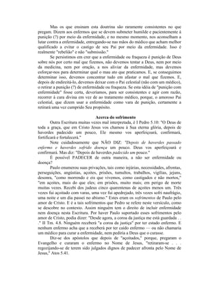 Mas os que ensinam esta doutrina são raramente consistentes no que
pregam. Dizem aos enfermos que se devem submeter humilde e pacientemente à
punição (?) por meio da enfermidade, e no mesmo momento, nos aconselham a
lutar contra a enfermidade, entregando-se nas mãos do médico que acham melhor
qualificado a evitar o castigo de seu Pai por meio da enfermidade. Isso é
realmente "rebelião" e não "submissão."
Se persistimos em crer que a enfermidade ou fraqueza é punição de Deus
sobre nós por certo mal que fizemos, não devemos tentar a Deus, nem por meio
da medicina, nem por oração, a nos aliviar da enfermidade, mas devemos
esforçar-nos para determinar qual o mau ato que praticamos. E, se conseguimos
determinar isso, devemos concentrar tudo em afastar o mal que fizemos. E,
depois de endireitá-lo, devemos deixar com o Pai celestial (não com um médico),
o retirar a punição (?) de enfermidade ou fraqueza. Se esta idéia de "punição com
enfermidade" fosse certa, deveríamos, para ser consistentes e agir com razão,
recorrer à cura divina em vez de ao tratamento médico, porque, o amoroso Pai
celestial, que dizem usar a enfermidade como vara de punição, certamente a
retirará uma vez cumprido Seu propósito.
Acerca do sofrimento
Outra Escritura muitas vezes mal interpretada, é I Pedro 5.10: "O Deus de
toda a graça, que em Cristo Jesus vos chamou à Sua eterna glória, depois de
haverdes padecido um pouco, Ele mesmo vos aperfeiçoará, confirmará,
fortificará e fortalecerá."
Note cuidadosamente que NÃO DIZ: "Depois de haverdes passado
enfermo e haverdes sofrido doença um pouco. Deus vos aperfeiçoará e
confirmará. Mas diz: "Depois de haverdes padecido um pouco."
É possível PADECER de outra maneira, a não ser enfermidade ou
doença?
Paulo enumerou suas privações, tais como injúrias, necessidades, afrontas,
perseguições, angústias, açoites, prisões, tumultos, trabalhos, vigílias, jejuns,
desonra, "como morrendo e eis que vivemos, como castigados e não mortos,"
"em açoites, mais do que eles; em prisões, muito mais; em perigo de morte
muitas vezes. Recebi dos judeus cinco quarentenas de açoites menos um. Três
vezes fui açoitado com varas, uma vez fui apedrejado, três vezes sofri naufrágio,
uma noite e um dia passei no abismo." Estes eram os sofrimentos de Paulo pelo
amor de Cristo. E é a tais sofrimentos que Pedro se refere neste versículo, como
se descobre no contexto. Assim ninguém tem o direito de incluir enfermidade
nem doença nesta Escritura. Por haver Paulo suportado esses sofrimentos pelo
amor de Cristo, podia dizer: "Desde agora, a coroa da justiça me está guardada . .
." II Tm. 4.8. Ninguém receberá "a coroa da justiça" por ter estado enfermo. E
nenhum enfermo acha que a receberá por ter caído enfermo — ou não chamaria
um médico para curar a enfermidade, nem pediria a Deus que o curasse.
Diz-se dos apóstolos que depois de "açoitados," porque, pregaram o
Evangelho e curaram o enfermo no Nome de Jesus, "retiraram-se . . .
regozijando-se de terem sido julgados dignos de padecer afronta pelo Nome de
Jesus," Atos 5.41.
 