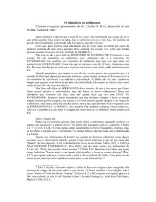 O ministério do sofrimento
Citamos o seguinte pensamento do dr. Charles S. Price, transcrito de sua
revista "Golden Grain:"
Quero enfatizar o fato de que a cura de teu corpo, não meramente dos corpos do povo
que sofria quando Jesus estava na terra, mas o sofrimento do teu corpo hoje, foi incluído na
grande obra de redenção, consumada pelo Salvador na cruz do Calvário.
Creio que, para resolver uma dificuldade que às vezes surge na mente por causa da
doutrina moderna de uma igreja apóstata, devo salientar um grande erro, sobre que muitas
pessoas sinceras tropeçam, um erro recebido de TRADIÇÃO.
Não tens ouvido o povo falar no MINISTÉRIO DE SOFRIMENTO? Certamente o tens
ouvido. Há um ministério de sofrimento, mas certamente não é o ministério de
ENFERMIDADE. Há, também, um ministério de tributação, mas nem isso quer dizer um
ministério de ENFERMIDADE. É-nos dito que se sofremos com Ele (Cristo), reinaremos com
Ele. Mas isso não diz que se estivermos enfermos ou doentes com Cristo, então reinaremos com
Ele.
Quando pregadores, que negam a cura divina, tentam provar seu argumento que é a
vontade de Deus que alguns permaneçam enfermos, quase sempre recorrem às Escrituras acerca
do ministério de sofrimento e as aplicam à enfermidade. A Bíblia não faz isso. Lembre-se
sempre que quando Jesus falava de pecado e de enfermidade, Ele sempre se referia a eles como
males de que Ele veio para nos libertar.
Mas Jesus não falou de SOFRIMENTO desta maneira. Já veio à sua mente que Cristo
levou nossos pecados e enfermidades, mas não levou os nossos sofrimentos? Disse aos
discípulos que levassem sua cruz, mas não queria dizer que era uma CRUZ DE
ENFERMIDADE. Ensinava muito claramente que nos devemos resignar a levar as nossas
cargas, mesmo quando chegam a ser cruzes, e às vezes mesmo quando chegam a ser cargas de
sofrimentos, mas nunca disse Ele aos discípulos, nem a nós, que devemos ficar resignados com
as ENFERMIDADES E A DOENÇA. Ao contrário, Ele combatia a doença, lutava contra ela,
odiava-a e expulsava-a; em todos os lugares por onde andava, os enfermos foram sarados por
Ele.
John J. Scruby diz:
Pedro, na sua primeira epístola, fala muito sobre o sofrimento, querendo confortar os
crentes que passavam "a ardente prova." Se lemos tais passagens como as seguintes: I Pedro
1.3-7; 3.13,14; 4.1,12-19; e há muitas outras semelhantes no Novo Testamento, veremos logo,
se for aberto o coração que o "sofrimento," no sentido bíblico, não tem nada com a enfermidade
e a doença.
Quanto aos "sofrimentos de Cristo" (no sentido de ficarmos enfermos), como alguns
ensinam, isso é inteiramente absurdo, porque Cristo nunca enfermou a não ser por causa das
"feridas" da Sua expiação. E ele voluntariamente levou essas feridas PARA QUE A IGREJA
NÃO SOFRESSE ENFERMIDADE. Pois Pedro, que diz tanto acerca dos sofrimentos de
Cristo, diz: "Pelas Suas feridas fostes sarados," I Pedro 2.24. Basear-se em Cristo, que como
nosso Substituto "tomou sobre si as nossas enfermidades, e levou as nossas doenças" (Mat.
8.17), para apoiar a doença, é tornar nula e inútil a obra expiatória de Cristo. Estas palavras são
duras, eu sei, mas são tanto verdadeiras como duras, e são indiscutíveis. *
_________________
* John J. Scruby, estimado escritor e editor de literatura religiosa, tem compilado três
volumes de artigos de escritores sobre a cura divina. Já foram vendidas várias edições, sob o
título: "Gems of Truth on Divine Healing," Volumes I, II e III (somente em inglês), preço é a
50c cada volume, os três, $1.40. Pedidos a John J. Scruby Printing Co., 1409 East Fifth Street,
Dayton 3, Ohio U.S.A.
 