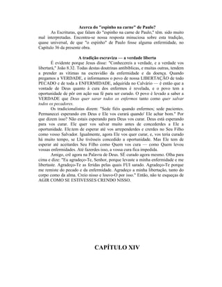 Acerca do "espinho na carne" de Paulo?
As Escrituras, que falam do "espinho na carne de Paulo," têm. sido muito
mal interpretadas. Encontra-se nossa resposta minuciosa sobre esta tradição,
quase universal, de que "o espinho" de Paulo fosse alguma enfermidade, no
Capítulo 36 da presente obra.
A tradição escraviza — a verdade liberta
É evidente porque Jesus disse: "Conhecereis a verdade, e a verdade vos
libertará," João 8.32. Todas destas doutrinas antibíblicas, e muitas outras, tendem
a prender as vítimas na escravidão da enfermidade e da doença. Quando
pregamos a VERDADE, e informamos o povo de nossa LIBERTAÇÃO de todo
PECADO e de toda a ENFERMIDADE, adquirida no Calvário — é então que a
vontade de Deus quanto à cura dos enfermos é revelada, e o povo tem a
oportunidade de pôr em ação sua fé para ser curado. O povo é levado a saber a
VERDADE que Deus quer sarar todos os enfermos tanto como quer salvar
todos os pecadores.
Os tradicionalistas dizem: "Sede fiéis quando enfermos; sede pacientes.
Permanecei esperando em Deus e Ele vos curará quando' Ele achar bom." Por
que dizem isso? Não estais esperando para Deus vos curar. Deus está esperando
para vos curar. Ele quer vos salvar muito antes de concederdes a Ele a
oportunidade. Ele.tem de esperar até vos arrependerdes e crerdes no Seu Filho
como vosso Salvador. Igualmente, agora Ele vos quer curar, e, vos teria curado
há muito tempo, se Lhe tivésseis concedido a oportunidade. Mas Ele tem de
esperar até aceitardes Seu Filho como Quem vos cura — como Quem levou
vossas enfermidades. Até fazerdes isso, a vossa cura fica impedida.
Amigo, crê agora na Palavra de Deus. SÉ curado agora mesmo. Olha para
cima e dize: "Eu agradeço-Te, Senhor, porque levaste a minha enfermidade e me
libertaste. Agradeço-Te as feridas pelas quais FUI sarado. Agradeço-Te porque
me remiste do pecado e da enfermidade. Agradeço a minha libertação, tanto do
corpo como da alma. Creio nisso e louvo-O por isso." Então, não te esqueças de
AGIR COMO SE ESTIVESSES CRENDO NISSO.
CAPÍTULO XIV
 