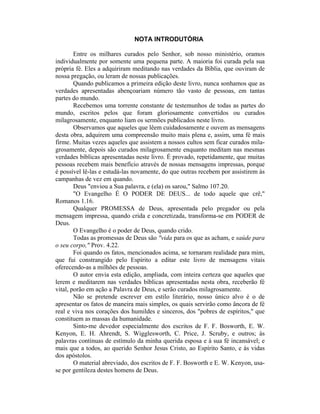 NOTA INTRODUTÓRIA
Entre os milhares curados pelo Senhor, sob nosso ministério, oramos
individualmente por somente uma pequena parte. A maioria foi curada pela sua
própria fé. Eles a adquiriram meditando nas verdades da Bíblia, que ouviram de
nossa pregação, ou leram de nossas publicações.
Quando publicamos a primeira edição deste livro, nunca sonhamos que as
verdades apresentadas abençoariam número tão vasto de pessoas, em tantas
partes do mundo.
Recebemos uma torrente constante de testemunhos de todas as partes do
mundo, escritos pelos que foram gloriosamente convertidos ou curados
milagrosamente, enquanto liam os sermões publicados neste livro.
Observamos que aqueles que lêem cuidadosamente e ouvem as mensagens
desta obra, adquirem uma compreensão muito mais plena e, assim, uma fé mais
firme. Muitas vezes aqueles que assistem a nossos cultos sem ficar curados mila-
grosamente, depois são curados milagrosamente enquanto meditam nas mesmas
verdades bíblicas apresentadas neste livro. É provado, repetidamente, que muitas
pessoas recebem mais benefício através de nossas mensagens impressas, porque
é possível lê-las e estudá-las novamente, do que outras recebem por assistirem às
campanhas de vez em quando.
Deus "enviou a Sua palavra, e (ela) os sarou," Salmo 107.20.
"O Evangelho É O PODER DE DEUS... de todo aquele que crê,"
Romanos 1.16.
Qualquer PROMESSA de Deus, apresentada pelo pregador ou pela
mensagem impressa, quando crida e concretizada, transforma-se em PODER de
Deus.
O Evangelho é o poder de Deus, quando crido.
Todas as promessas de Deus são "vida para os que as acham, e saúde para
o seu corpo," Prov. 4.22.
Foi quando os fatos, mencionados acima, se tornaram realidade para mim,
que fui constrangido pelo Espírito a editar este livro de mensagens vitais
oferecendo-as a milhões de pessoas.
O autor envia esta edição, ampliada, com inteira certeza que aqueles que
lerem e meditarem nas verdades bíblicas apresentadas nesta obra, receberão fé
vital, porão em ação a Palavra de Deus, e serão curados milagrosamente.
Não se pretende escrever em estilo literário, nosso único alvo é o de
apresentar os fatos de maneira mais simples, os quais servirão como âncora de fé
real e viva nos corações dos humildes e sinceros, dos "pobres de espíritos," que
constituem as massas da humanidade.
Sinto-me devedor especialmente dos escritos de F. F. Bosworth, E. W.
Kenyon, E. H. Ahrendt, S. Wigglesworth, C. Price, J. Scruby, e outros; às
palavras contínuas de estímulo da minha querida esposa e à sua fé incansável; e
mais que a todos, ao querido Senhor Jesus Cristo, ao Espírito Santo, e às vidas
dos apóstolos.
O material abreviado, dos escritos de F. F. Bosworth e E. W. Kenyon, usa-
se por gentileza destes homens de Deus.
 