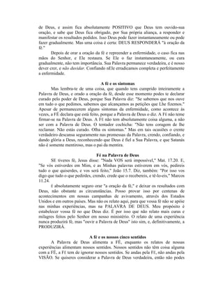 de Deus, e assim fica absolutamente POSITIVO que Deus tem ouvido-sua
oração, e sabe que Deus fica obrigado, por Sua própria aliança, a responder e
manifestar os resultados pedidos. Isso Deus pode fazer instantaneamente ou pode
fazer gradualmente. Mas uma coisa é certa: DEUS RESPONDERÁ "à oração da
fé."
Depois de orar a oração da fé e repreender a enfermidade, o caso fica nas
mãos do Senhor, e Ele restaura. Se Ele o faz instantaneamente, ou cura
gradualmente, não tem importância. Sua Palavra permanece verdadeira, e é nosso
dever crer, e não duvidar. Confiando nEle erradicamos completa e perfeitamente
a enfermidade.
A fé e os sintomas
Mas lembra-te de uma coisa, que quando tens cumprido inteiramente a
Palavra de Deus, e orado a oração da fé, desde esse momento podes te declarar
curado pelo poder de Deus, porque Sua Palavra diz: "Se sabemos que nos ouve
em tudo o que pedimos, sabemos que alcançamos as petições que Lhe fizemos."
Apesar de permanecerem alguns sintomas da enfermidade, como acontece às
vezes, a FÉ declara que está feito, porque a Palavra de Deus o diz. A FÉ não teme
firmar-se na Palavra de Deus. A FÉ não tem absolutamente coisa alguma, a não
ser com a Palavra de Deus. O tentador cochicha: "Não tens coragem de lhe
reclamar. Não estás curado. Olha os sintomas." Mas em tais ocasiões o crente
verdadeiro descansa seguramente nas promessas da Palavra, crendo, confiando, e
dando glória a Deus, reconhecendo que Deus é fiel a Sua Palavra, e que Satanás
não é somente mentiroso, mas o pai da mentira.
Fé na Palavra de Deus
SE tiveres fé, Jesus disse: "Nada VOS será impossível," Mat. 17.20. E,
"Se vós estiverdes em Mim, e as Minhas palavras estiverem em vós, pedireis
tudo o que quiserdes, e vos será feito," João 15.7. Diz, também: "Por isso vos
digo que tudo o que pedirdes, crendo, crede que o recebereis, e tê-lo-eis," Marcos
11.24.
É absolutamente seguro orar "a oração da fé," e deixar os resultados com
Deus, não obstante as circunstâncias. Posso provar isso por centenas de
acontecimentos em nossas campanhas de avivamento, através dos Estados
Unidos e em outros países. Mas não os relato aqui, para que vossa fé não se apóie
nas minhas experiências, mas na PALAVRA DE DEUS. Meu propósito é
estabelecer vossa fé no que Deus diz. É por isso que não relato mais curas e
milagres feitos pelo Senhor em nosso ministério. O relato de uma experiência
nunca produzirá fé, mas "ouvir a Palavra de Deus" isto sim, e, definitivamente, a
PRODUZIRÁ.
A fé e os nossos cinco sentidos
A Palavra de Deus alimenta a FÉ, enquanto os relatos de nossas
experiências alimentam nossos sentidos. Nossos sentidos não têm coisa alguma
com a FÉ, a FÉ tem de ignorar nossos sentidos. Se andas pela FÉ, não andas pela
VISÃO. Se quiseres considerar a Palavra de Deus verdadeira, então não podes
 