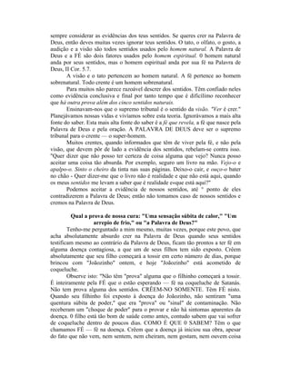 sempre considerar as evidências dos teus sentidos. Se queres crer na Palavra de
Deus, então deves muitas vezes ignorar teus sentidos. O tato, o olfato, o gosto, a
audição e a visão são todos sentidos usados pelo homem natural. A Palavra de
Deus e a FÉ são dois fatores usados pelo homem espiritual. 0 homem natural
anda por seus sentidos, mas o homem espiritual anda por sua fé na Palavra de
Deus, II Cor. 5.7.
A visão e o tato pertencem ao homem natural. A fé pertence ao homem
sobrenatural. Todo crente é um homem sobrenatural.
Para muitos não parece razoável descrer dos sentidos. Têm confiado neles
como evidência conclusiva e final por tanto tempo que é dificílimo reconhecer
que há outra prova além dos cinco sentidos naturais.
Ensinavam-nos que o supremo tribunal é o sentido da visão. "Ver é crer."
Planejávamos nossas vidas e vivíamos sobre esta teoria. Ignorávamos a mais alta
fonte do saber. Esta mais alta fonte do saber é a fé que revela, a fé que nasce pela
Palavra de Deus e pela oração. A PALAVRA DE DEUS deve ser o supremo
tribunal para o crente — o super-homem.
Muitos crentes, quando informados que têm de viver pela fé, e não pela
visão, que devem pôr de lado a evidência dos sentidos, rebelam-se contra isso.
"Quer dizer que não posso ter certeza de coisa alguma que vejo? Nunca posso
aceitar uma coisa tão absurda. Por exemplo, seguro um livro na mão. Vejo-o e
apalpo-o. Sinto o cheiro da tinta nas suas páginas. Deixo-o cair, e ouço-o bater
no chão - Quer dizer-me que o livro não é realidade e que não está aqui, quando
os meus sentidos me levam a saber que é realidade e«que está aqui?"
Podemos aceitar a evidência de nossos sentidos, até ° ponto de eles
contradizerem a Palavra de Deus; então não tomamos caso de nossos sentidos e
cremos na Palavra de Deus.
Qual a prova de nossa cura: "Uma sensação súbita de calor," "Um
arrepio de frio," ou "a Palavra de Deus?"
Tenho-me perguntado a mim mesmo, muitas vezes, porque este povo, que
acha absolutamente absurdo crer na Palavra de Deus quando seus sentidos
testificam mesmo ao contrário da Palavra de Deus, ficam tão prontos a ter fé em
alguma doença contagiosa, a que um de seus filhos tem sido exposto. Crêem
absolutamente que seu filho começará a tossir em certo número de dias, porque
brincou com "Joãozinho" ontem, e hoje "Joãozinho" está acometido de
coqueluche.
Observe isto: "Não têm "prova" alguma que o filhinho começará a tossir.
É inteiramente pela FÉ que o estão esperando — fé na coqueluche de Satanás.
Não tem prova alguma dos sentidos. CRÊEM-NO SOMENTE. Têm FÉ nisto.
Quando seu filhinho foi exposto à doença do Joãozinho, não sentiram "uma
quentura súbita de poder," que era "prova" ou "sinal" de contaminação. Não
receberam um "choque de poder" para o provar e não há sintomas aparentes da
doença. 0 filho está tão bom de saúde como antes, contudo sabem que vai sofrer
de coqueluche dentro de poucos dias. COMO É QUE 0 SABEM? Têm o que
chamamos FÉ — fé na doença. Crêem que a doença já iniciou sua obra, apesar
do fato que não vem, nem sentem, nem cheiram, nem gostam, nem ouvem coisa
 