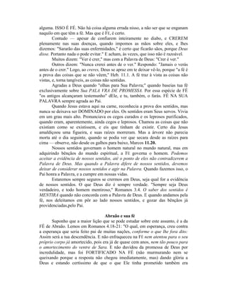 alguma. ISSO É FÉ. Não há coisa alguma errada nisso, a não ser que se enganam
naquilo em que têm a fé. Mas que é FÉ, é certo.
Contudo — apesar de confiarem inteiramente no diabo, e CREREM
plenamente nas suas doenças, quando impomos as mãos sobre eles, e lhes
dizemos: "Sararão das suas enfermidades," é certo que ficarão sãos, porque Deus
disse. Portanto nada o pode evitar." E acham, às vezes, que isso não é razoável.
Muitos dizem: "Ver é crer," mas com a Palavra de Deus: "Crer é ver."
Outros dizem: "Nunca crerei antes de o ver." Respondo: "Jamais o verás
antes de o crer." Logo, ao creres, Deus se apraz em te deixar vê-lo, porque "a fé é
a prova das coisas que se não vêem," Heb. 11.1. A fé traz à vista as coisas não
vistas, e, torna tangíveis, as coisas não sentidas.
Agradas a Deus quando "olhas para Sua Palavra;" quando baseias tua fé
exclusivamente sobre Sua PALA VRA DE PROMESSA. Por essa espécie de FÉ
"os antigos alcançaram testemunho" dEle, e tu, também, o farás. FÉ NA SUA
PALAVRA sempre agrada ao Pai.
Quando Jesus estava aqui na carne, reconhecia a prova dos sentidos, mas
nunca se deixava ser DOMINADO por eles. Os sentidos eram Seus servos. Vivia
em um grau mais alto. Pronunciava os cegos curados e os leprosos purificados,
quando eram, aparentemente, ainda cegos e leprosos. Chamou as coisas que não
existiam como se existissem, e eis que tinham de existir. Certo dia Jesus
amaldiçoou uma figueira, e suas raízes morreram. Mas a árvore não parecia
morta até o dia seguinte, quando se podia ver que secara desde as raízes para
cima — observe, não desde os galhos para baixo, Marcos 11.20.
Nossos sentidos governam o homem natural no mundo natural, mas em
adquirindo bênçãos do mundo espiritual, a FÉ governa o homem. Podemos
aceitar a evidência de nossos sentidos, até o ponto de eles não contradizerem a
Palavra de Deus. Mas quando a Palavra difere de nossos sentidos, devemos
deixar de considerar nossos sentidos e agir na Palavra. Quando fazemos isso, o
Pai honra a Palavra, e a cumpre em nossas vidas.
Estaremos sempre seguros se crermos em Deus, seja qual for a evidência
de nossos sentidos. O que Deus diz é sempre verdade. "Sempre seja Deus
verdadeiro, e todo homem mentiroso," Romanos 3.4. O saber dos sentidos é
MENTIRA quando não concorda com a Palavra de Deus. E quando andamos pela
fé, nos deleitamos em pôr ao lado nossos sentidos, e gozar das bênçãos já
providenciadas,pelo Pai.
Abraão e sua fé
Suponho que a maior lição que se pode estudar sobre este assunto, è a da
FÉ de Abraão. Lemos em Romanos 4.18-21: "O qual, em esperança, creu contra
a esperança que seria feito pai de muitas nações, conforme o que lhe fora dito:
Assim será a tua descendência. E não enfraqueceu na FÉ nem atentou para o seu
próprio corpo já amortecido, pois era já de quase cem anos, nem tão pouco para
o amortecimento do ventre de Sara. E não duvidou da promessa de Deus por
incredulidade, mas foi FORTIFICADO NA FÉ (não murmurando nem se
queixando porque a resposta não chegou imediatamente, mas) dando glória a
Deus e estando certíssimo de que o que Ele tinha prometido também era
 