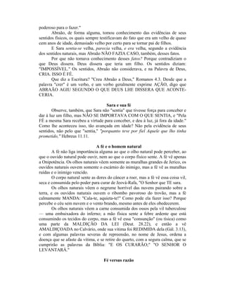 poderoso para o fazer."
Abraão, de forma alguma, tomou conhecimento das evidências de seus
sentidos físicos, os quais sempre testificavam do fato que era um velho de quase
cem anos de idade, demasiado velho por certo para se tornar pai de filhos.
E Sara sentia-se velha, parecia velha, e era velha, segundo a evidência
dos sentidos naturais, mas Abraão NÃO FAZIA CASO, também, desses fatos.
Por que não tomava conhecimento desses fatos? Porque contradiziam o
que Deus dissera. Deus dissera que teria um filho. Os sentidos diziam:
"IMPOSSÍVEL." Os sentidos, Abraão não considerava, e na Palavra de Deus,
CRIA. ISSO É FÉ.
Que diz a Escritura? "Creu Abraão a Deus," Romanos 4.3. Desde que a
palavra "crer" é um verbo, e um verbo geralmente exprime AÇÃO, digo que
ABRAÃO AGIU SEGUNDO O QUE DEUS LHE DISSERA QUE ACONTE-
CERIA.
Sara e sua fé
Observe, também, que Sara não "sentia" que tivesse força para conceber e
dar à luz um filho, mas NÃO SE IMPORTAVA COM O QUE SENTIA, e "Pela
FÉ a mesma Sara recebeu a virtude para conceber, e deu à luz, já fora da idade."
Como lhe aconteceu isso, tão avançada em idade? Não pela evidência de seus
sentidos, não pelo que "sentia," "porquanto teve por fiel Aquele que lho tinha
prometido," Hebreus 11.11.
A fé e o homem natural
A fé não liga importância alguma ao que o olho natural pode perceber, ao
que o ouvido natural pode ouvir, nem ao que o corpo físico sente. A fé vê apenas
a Onipotência. Os olhos naturais vêem somente as muralhas grandes de Jerico, os
ouvidos naturais ouvem somente o escárnio do inimigo, mas a fé vê as muralhas
ruídas e o inimigo vencido.
O corpo natural sente as dores do câncer a roer, mas a fé vê essa coisa vil,
seca e consumida pelo poder para curar de Jeová-Rafa, "O Senhor que TE sara.
Os olhos naturais vêem o negrume horrível das nuvens pairando sobre a
terra, e os ouvidos naturais ouvem o ribombo pavoroso do trovão, mas a fé
calmamente MANDA: "Cala-te, aquieta-te!" Como pode ela fazer isso? Porque
percebe o céu sem nuvem e o vento brando, mesmo antes de eles obedecerem.
Os olhos naturais vêem a carne consumida dos ossos pela vil tuberculose
— uma embaixadora do inferno; a mão física sente a febre ardente que está
consumindo os tecidos do corpo, mas a fé vê essa "consunção" (ou tísica) como
uma parte da MALDIÇÃO DA LEI (Deut. 28.22), e então a vê
AMALDIÇOADA no Calvário, onde sua vítima foi REDIMIDA dela (Gál. 3.13),
e com algumas palavras severas de repreensão, no nome de Jesus, ordena a
doença que se afaste da vítima, e se retire do quarto, com a segura calma, que se
cumprirão as palavras da Bíblia: "E OS CURARÃO;" "O SENHOR O
LEVANTARÁ."
Fé versus razão
 