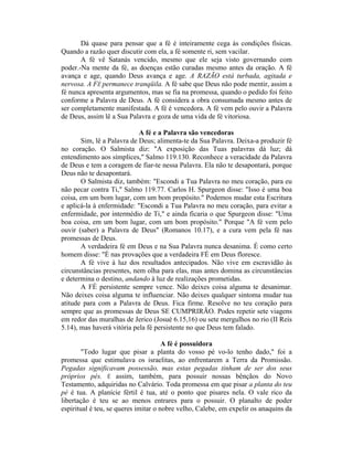 Dá quase para pensar que a fé é inteiramente cega às condições físicas.
Quando a razão quer discutir com ela, a fé somente ri, sem vacilar.
A fé vê Satanás vencido, mesmo que ele seja visto governando com
poder.-Na mente da fé, as doenças estão curadas mesmo antes da oração. A fé
avança e age, quando Deus avança e age. A RAZÃO está turbada, agitada e
nervosa. A FÉ permanece tranqüila. A fé sabe que Deus não pode mentir, assim a
fé nunca apresenta argumentos, mas se fia na promessa, quando o pedido foi feito
conforme a Palavra de Deus. A fé considera a obra consumada mesmo antes de
ser completamente manifestada. A fé é vencedora. A fé vem pelo ouvir a Palavra
de Deus, assim lê a Sua Palavra e goza de uma vida de fé vitoriosa.
A fé e a Palavra são vencedoras
Sim, lê a Palavra de Deus; alimenta-te da Sua Palavra. Deixa-a produzir fé
no coração. O Salmista diz: "A exposição das Tuas palavras dá luz; dá
entendimento aos símplices," Salmo 119.130. Reconhece a veracidade da Palavra
de Deus e tem a coragem de fiar-te nessa Palavra. Ela não te desapontará, porque
Deus não te desapontará.
O Salmista diz, também: "Escondi a Tua Palavra no meu coração, para eu
não pecar contra Ti," Salmo 119.77. Carlos H. Spurgeon disse: "Isso é uma boa
coisa, em um bom lugar, com um bom propósito." Podemos mudar esta Escritura
e aplicá-la à enfermidade: "Escondi a Tua Palavra no meu coração, para evitar a
enfermidade, por intermédio de Ti," e ainda ficaria o que Spurgeon disse: "Uma
boa coisa, em um bom lugar, com um bom propósito." Porque "A fé vem pelo
ouvir (saber) a Palavra de Deus" (Romanos 10.17), e a cura vem pela fé nas
promessas de Deus.
A verdadeira fé em Deus e na Sua Palavra nunca desanima. É como certo
homem disse: "É nas provações que a verdadeira FÉ em Deus floresce.
A fé vive à luz dos resultados antecipados. Não vive em escravidão às
circunstâncias presentes, nem olha para elas, mas antes domina as circunstâncias
e determina o destino, andando à luz de realizações prometidas.
A FÉ persistente sempre vence. Não deixes coisa alguma te desanimar.
Não deixes coisa alguma te influenciar. Não deixes qualquer sintoma mudar tua
atitude para com a Palavra de Deus. Fica firme. Resolve no teu coração para
sempre que as promessas de Deus SE CUMPRIRÃO. Podes repetir sete viagens
em redor das muralhas de Jerico (Josué 6.15,16) ou sete mergulhos no rio (II Reis
5.14), mas haverá vitória pela fé persistente no que Deus tem falado.
A fé é possuidora
"Todo lugar que pisar a planta do vosso pé vo-lo tenho dado," foi a
promessa que estimulava os israelitas, ao enfrentarem a Terra da Promissão.
Pegadas significavam possessão, mas estas pegadas tinham de ser dos seus
próprios pés. É assim, também, para possuir nossas bênçãos do Novo
Testamento, adquiridas no Calvário. Toda promessa em que pisar a planta do teu
pé é tua. A planície fértil é tua, até o ponto que pisares nela. O vale rico da
libertação é teu se ao menos entrares para o possuir. O planalto de poder
espiritual é teu, se queres imitar o nobre velho, Calebe, em expelir os anaquins da
 