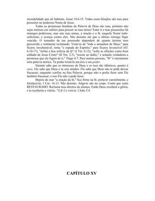 incredulidade que ali habitam, Josué 14.6-15. Todas essas bênçãos são tuas para
possuíres no poderoso Nome de Jesus.
Todas as promessas benditas da Palavra de Deus são tuas, portanto não
sejas remisso em subires para possuir as tuas terras! Entre ti e tuas possessões há
inimigos poderosos, mas une tuas armas, a oração e a fé, naquele Nome todo-
suficiente, e avança contra eles. Não desistas até que o último inimigo fique
vencido. O tamanho da tua possessão dependerá de quanto terreno tens
percorrido e realmente reclamado. Veste-te de "toda a armadura de Deus," para
ficares invulnerável, toma "a espada do Espírito," para ficares invencível (Ef.
6.10-17), "milita a boa milícia da fé" (I Tm. 6.12), "sofre as aflições como bom
soldado de Jesus Cristo" (II Tm. 2.3), "resiste ao diabo," e acharás verdadeira a
promessa que ele fugirá de ti," Tiago 4.7. Para muitas pessoas, "fé" é meramente
uma palavra teórica. Tu podes torná-la um fato e um poder.
Satanás sabe que os interesses de Deus e os teus são idênticos, quanto à
cura. Ele sabe que Deus e tu sois aliados. Ele sabe que Deus não te pode deixar
fracassar, enquanto confias na Sua Palavra, porque não o podia fazer sem Ele
também fracassar; e isso Ele não o pode fazer.
Depois de orar "a oração da fé," fica firme na fé, porta-te varonilmente, e
fortalece-te, I Cor. 16.13. Não desistas. Julga-te são no corpo. Conta que serás
RESTAURADO. Reclama teus direitos de aliança. Então Deus receberá a glória,
e tu receberás a vitória. "A fé Ê a vitória, I João 5.4.
CAPÍTULO XV
 