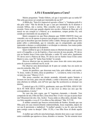 A Fé é Essencial para a Cura?
Muitos perguntam: "Irmão Osborn, crê que é necessário que eu tenha fé?
Não acha que posso ser curado por intermédio da sua fé?"
A Bíblia diz: "Sem fé é impossível agradar a Deus," e "Andamos pela fé e
não pela visão." Não há dúvida de que a cura por intermédio da fé doutrem é
exceção bíblica, não a norma. Meu conselho seria seguir d norma e não a
exceção. Estou certo que quando alguém tem ouvido a Palavra de Deus até a fé
nascer no seu coração (e a Palavra, se a atendermos, sempre produz fé), será
curado por intermédio de sua própria fé.
Quero assegurar-vos que Deus planejou que TODO CRENTE fosse um
vencedor, em vez de apenas os poucos que pregam e ensinam a cura divina. Deus
quer que tu descubras que tens domínio sobre o diabo. Deseja que saibas que tens
poder sobre a enfermidade, que és vencedor, que és conquistador, que podes
repreender a doença e a enfermidade e ver dissipar os sintomas. Isso nunca podes
fazer enquanto dependes da fé doutrem.
Quero lembrar-te que a fé doutrem nunca te libertará do pecado. TU deves
ouvir o Evangelho, a voz do Espírito, e ficar convicto de teus pecados. TU deves
crer no Senhor Jesus Cristo como Salvador, e então TU serás salvo. Igualmente
TU deves ouvir a Palavra de Deus, TU deves crer no Senhor Jesus Cristo como
Quem te cura, e que TU "pelas Suas feridas" és curado.
Deve-se observar que na maioria dos casos Jesus não curou uma pessoa
antes de a pessoa confessar sua fé, ou de
Ele observar uma demonstração de fé para ser curada. Isso era assim no
caso do centurião, Mat. 8.8.
Acerca do paralítico, que desceram num leito, pelo telhado, está escrito:
"E Jesus, vendo a fé deles, disse ao paralítico: "... Levanta-te, toma o teu leito, e
vai para tua casa," Marcos 2.5,11.
Não posso conceber um doente acamado, deixando quatro homens o
levarem em um leito, para cima do telhado, e então o descerem, leito e tudo, por
uma abertura no telhado, sem elé*crer que algo lhe aconteceria ao alcançar seu
destino.
É notável que a fé é VISTA, geralmente, mais que OUVIDA. JESUS VIU
SUA FÉ NOS SEUS ATOS. "A fé, se não tiver as obras (ou atos que lhe
correspondem), é morta."
No caso dos dois cegos, que O "seguiram clamando, e dizendo: Tem
compaixão de nós, Filho de Davi, Jesus disse-lhes: Credes vós que eu possa fazer
isto? Disseram-Lhe eles: Sim, Senhor. Tocou então os olhos deles, dizendo: Seja-
vos feito segundo a vossa fé. E os olhos se lhes abriram," Mat. 9.27-30.
À mulher cananéia que buscava misericórdia do Senhor, dizendo que sua
filha jazia em casa miseravelmente endemoninhada, Jesus respondeu, depois de
ver sua fé persistente e inabalável: "ô mulher! grande é a tua fé; seja isso feito
para contigo como tu desejas" (Mat. 15.28), e sua filha ficou sã desde aquela
hora.
A mulher que sofria de uma hemorragia, durante doze anos e que viera por
entre a multidão que apertava a Jesus, dizendo a si mesma: "Se tão somente tocar
 