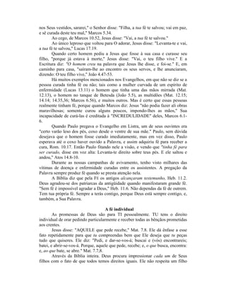 nos Seus vestidos, sararei," o Senhor disse: "Filha, a tua fé te salvou; vai em paz,
e sê curada deste teu mal," Marcos 5.34.
Ao cego, de Marcos 10.52, Jesus disse: "Vai, a tua fé te salvou."
Ao único leproso que voltou para O adorar, Jesus disse: "Levanta-te e vai,
a tua fé te salvou," Lucas 17.19.
Quando certo homem pediu a Jesus que fosse à sua casa e curasse seu
filho, "porque já estava à morte," Jesus disse: "Vai, o teu filho vive." E a
Escritura diz: "O homem creu na palavra que Jesus lhe disse, e foi-se." E, em
caminho para casa, "saíram-lhe ao encontro os seus servos, e lhe anunciaram,
dizendo: O teu filho vive," João 4.47-53.
Há muitos exemplos mencionados nos Evangelhos, em que não se diz se a
pessoa curada tinha fé ou não; tais como a mulher curvada de um espírito de
enfermidade (Lucas 13.11) o homem que tinha uma das mãos mirrada (Mat.
12.13), o homem no tanque de Betesda (João 5.5), as multidões (Mat. 12.15;
14.14; 14.35,36; Marcos 6.56), e muitos outros. Mas é certo que essas pessoas
realmente tinham fé, porque quando Marcos diz: Jesus "não podia fazer ali obras
maravilhosas; somente curou alguns poucos, impondo-lhes as mãos," Sua
incapacidade de curá-las é creditada à "INCREDULIDADE" deles, Marcos 6.1-
6.
Quando Paulo pregava o Evangelho em Listra, um de seus ouvintes era
"certo varão leso dos pés, coxo desde o ventre de sua mãe." Paulo, sem dúvida
desejava que o homem fosse curado imediatamente, mas em vez disso, Paulo
esperava até o coxo haver ouvido a Palavra, e assim adquiriu fé para receber a
cura, Rom. 10.17. Então Paulo fitando nele a visão, e vendo que "tinha fé para
ser curado, disse em voz alta: Levanta-te direito sobre teus pés. E ele saltou e
andou," Atos 14.8-10.
Durante as nossas campanhas de avivamento, tenho visto milhares das
vítimas de doença e enfermidade curadas entre os assistentes. A pregação da
Palavra sempre produz fé quando se presta atenção nela.
A Bíblia diz que pela FÉ os antigos alcançaram testemunho, Heb. 11.2.
Deus agradou-se dos patriarcas da antigüidade quando manifestaram grande fé.
"Sem fé é impossível agradar a Deus," Heb. 11.6. Não dependas da fé de outrem.
Tem tua própria fé. Sempre a terás contigo, porque Deus está sempre contigo, e,
também, a Sua Palavra.
A fé individual
As promessas de Deus são para TI pessoalmente. TU tens o direito
individual de orar pedindo particularmente e receber todas as bênçãos prometidas
aos crentes.
Jesus disse: "AQUELE que pede recebe," Mat. 7.8. Ele dá ênfase a esse
fato repetidamente para que tu compreendas bem que Ele deseja que tu peças
tudo que quiseres. Ele diz: "Pedi, e dar-se-vos-á; buscai e (vós) encontrareis;
batei, e abrir-se-vos-á. Porque, aquele que pede, recebe; e, o que busca, encontra:
e, ao que bate, se abre." Mat. 7.7,8.
Através da Bíblia inteira. Deus procura impressionar cada um de Seus
filhos com o fato de que todos temos direitos iguais. Ele não respeita um filho
 
