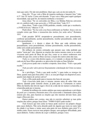 mais que outro. Ele não tem prediletos. Quer que cada um de nós tenha fé.-
Jesus diz: "O que vem a Mim de maneira nenhuma o lançarei fora," João
6.37. Isto TE inclui. Cristo está dizendo: "0 que vem a Mim para suprir qualquer
necessidade, seja qual for, de maneira nenhuma o recusarei."
Jesus disse: "Se vós estiverdes em Mim, e as Minhas Palavras estiverem
em vós, pedireis tudo o que quiserdes, e VOS será feito," João 15.7.
Jesus disse: "Tudo o que (VOS) pedirdes, orando, crede que o recebereis,
e (VOS) tê-lo-eis," Marcos 11.24.
Paulo disse: "Se (tu) com a tua boca confessares ao Senhor. Jesus e em teu
coração creres que Deus o ressuscitou dos mortos [tu) serás salvo," Romanos
10.9.
Cada pecador DEVE arrepender-se pessoalmente, crer pessoalmente,
confessar pessoalmente, aceitar pessoalmente, receber pessoalmente, então será
salvo pessoalmente.
Igualmente é o desejo e plano de Deus que cada enfermo peça
pessoalmente, creia pessoalmente, reclame pessoalmente, receba pessoalmente,
então será curado pessoalmente.
Há milhares de crentes estimados que passam suas vidas pedindo que
outros "orem por" eles. Querem as orações dos outros mesmo como se os outros
vivessem mais perto de Deus do que eles, como se os outros soubessem orar
melhor do que eles; como se Deus ouvisse a oração dos outros antes das suas.
Todos os crentes têm direitos iguais, e é a vontade e o desejo de Deus que
cada um de Seus filhos aprenda a se aproveitar de todas as Suas bênçãos.
Cada pessoa pode orar e receber a resposta. Jesus disse: "Todo o que pede
recebe."
Todo pecador salvo provou forçosamente a declaração de Cristo ou nunca
foi salvo.
Se o privilégio, "Tudo o que pede recebe," é para todos os inimigos de
Deus, quanto mais para Seus filhos. Isto é, se esse privilégio era disponível antes,
quanto mais depois de sermos salvos?
Todo o filho pode pedir para si mesmo dos bens de seus pais.
Toda criancinha pede para si mesma, mesmo antes de saber falar uma
palavra. Quando pode somente chorar, já pede para si. Certamente os outros
filhos da família não têm de rogar o favor de a mãe dar de mamar à criancinha; a
criancinha pede por si mesma.
Contudo há milhares de crentes adultos que nunca aprenderam o privilégio
de pedir por si mesmos..Passaram anos à fio escrevendo e chamando outros para
orarem por eles, para fazerem as orações que eles mesmos deviam fazer, para
rogar a Deus por eles.
Outros podem orar contigo, mas não te convém substituir as tuas pelas
orações dos outros, porque Jesus disse: "TODO O QUE pede recebe."
Todo homem que tem conta no banco pode escrever seu próprio cheque
para sacar dinheiro. Não seria absurdo pedir de alguém que mora no outro lado
da cidade ir ao banco e tentar sacar uma parte do meu dinheiro para mim? É a
minha conta. Posso escrever meu próprio cheque, sem qualquer dificuldade, para
sacar dinheiro. Tenho o direito de exigir o dinheiro, porque é meu.
 
