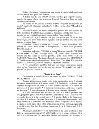 Toda a bênção que Cristo morreu para prover, é a propriedade particular
de cada pessoa, pela qual Cristo morreu.
A Bíblia nos diz que TODO israelita, mordido por serpente ardente,
quando ele mesmo olhava para a serpente de metal, ficava vivo. Cada um tinha
de olhar por si mesmo.
No Salmo 107.19, diz que os filhos de Deus "chegaram até às portas da
morte," mas ELES "clamaram ao Senhor"... "e Ele... enviou a Sua PALAVRA, e
OS livrou."
Milhares de vezes, em nossas campanhas, pessoas têm sido curadas de
todas as formas de enfermidades, doenças e fraquezas, sentadas nos bancos —
curadas por sua própria fé que receberam ouvindo a Palavra de Deus.
Quero repetir: A fé é somente crer que Deus fará o que Ele diz na Sua
Palavra que fará. Deus nunca forçou alguém a crer que por Ele faria uma coisa
que não prometeu fazer.
Deus disse: "Eu sou o Senhor que TE sara." O profeta Isaías disse: "Ele
(Jesus) foi ferido pelas NOSSAS transgressões... e pelas Suas pisaduras
FOMOS sarados,"
Jesus disse ao leproso: "QUERO, sê limpo." Disse ao centurião: "EU IREI
E LHE DAREI SAÚDE." Ao cego disse: "VÊ." Pedro disse: "Levando Ele
mesmo em Seu corpo os nossos pecados... pelas Suas feridas FOSTES
SARADOS." Jesus disse: "Porão as mãos sobre os enfermos, e os CURARÃO."
e: "Em Meu nome expulsarão demônios." Tiago disse: "Está ALGUÉM entre vós
doente?... A oração da fé salvará o doente, e o Senhor o levantará."
A FÉ é somente crer que Deus fará tudo isso, e mais outras coisas, que já
disse na Sua Palavra que faria, se tão somente crermos, "Se tu podes crer; tudo é
possíve1
ao que crê," Marcos 9.23.
"Tende fé em Deus"
Encontramos a súmula de tudo na ordem de Jesus: "TENDE FÉ EM
DEUS," Marcos 11.22.
Amigos, contamos que tendes visto, como nunca antes, que a fé sempre
faz mover a mão de Deus. A fé sempre possui. A fé é uma força persistente. A fé
depende da capacidade de Deus. A fé não conhece fracasso. A fé cresce ná
provação. A fé nunca discute. A fé nunca se mostra agitada. A fé nunca se gaba
de si mesma. A fé nunca é nervosa. A fé nunca treme e nunca é subjugada.
A fé olha diretamente para a Palavra de Deus. A fé sabe o que Deus tem
dito, porque foi gerada pela Palavra de Deus. A fé sabe que o que Deus diz é uma
revelação do que é a Sua vontade fazer. A fé aceita a Palavra de Deus como
decisiva. A fé reclama a Palavra e fia-se nela. A fé apossa-se das promessas. A fé
exige resultados. A fé reclama seus direitos da aliança. Enquanto a razão discute,
a esperança teme, treme e fica aflita, a fé permanece firme e imóvel, porque sabe
o que Deus tem dito. Isso determina o caso com a fé. A fé é invencível. A fé é
irresistível.
Ah, amigos, estabelecei-vos na eterna Palavra de Deus. Conhecei a Sua
Palavra e assim conhecereis a SUA VONTADE. Levai os vossos pedidos a Ele e
deixai os resultados com Ele. Assim Lhe dareis a oportunidade para vos fazer o
 