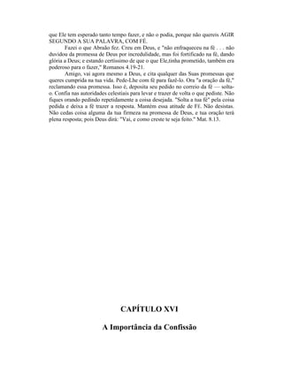 que Ele tem esperado tanto tempo fazer, e não o podia, porque não quereis AGIR
SEGUNDO A SUA PALAVRA, COM FÉ.
Fazei o que Abraão fez. Creu em Deus, e "não enfraqueceu na fé . . . não
duvidou da promessa de Deus por incredulidade, mas foi fortificado na fé, dando
glória a Deus; e estando certíssimo de que o que Ele,tinha prometido, também era
poderoso para o fazer," Romanos 4.19-21.
Amigo, vai agora mesmo a Deus, e cita qualquer das Suas promessas que
queres cumprida na tua vida. Pede-Lhe com fé para fazê-lo. Ora "a oração da fé,"
reclamando essa promessa. Isso é, deposita seu pedido no correio da fé — solta-
o. Confia nas autoridades celestiais para levar e trazer de volta o que pediste. Não
fiques orando pedindo repetidamente a coisa desejada. "Solta a tua fé" pela coisa
pedida e deixa a fé trazer a resposta. Mantém essa atitude de FÉ. Não desistas.
Não cedas coisa alguma da tua firmeza na promessa de Deus, e tua oração terá
plena resposta; pois Deus dirá: "Vai, e como creste te seja feito." Mat. 8.13.
CAPÍTULO XVI
A Importância da Confissão
 