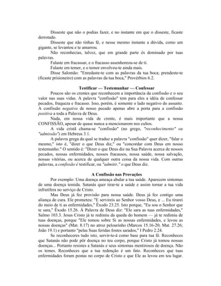 Disseste que não o podias fazer, e no instante em que o disseste, ficaste
derrotado.
Disseste que não tinhas fé, e nesse mesmo instante a dúvida, como um
gigante, se levantou e te amarrou.
Não reconhecias, talvez, que em grande parte és dominado por tuas
palavras.
Falaste em fracassar, e o fracasso assenhoreou-se de ti.
Falaste em temer, e o temor envolveu-te ainda mais.
Disse Salomão: "Enredaste-te com as palavras da tua boca; prendeste-te
(ficaste prisioneiro) com as palavras da tua boca," Provérbios 6.2.
Testificar — Testemunhar — Confessar
Poucos são os crentes que reconhecem a importância da confissão e o seu
valor nas suas vidas. A palavra "confissão" tem para eles a idéia de confessar
pecados, fraqueza e fracasso. Isso, porém, é somente o lado negativo do assunto.
A confissão negativa de nosso pecado apenas abre a porta para a confissão
positiva a toda a Palavra de Deus.
Nada, em nossa vida de crente, é mais importante que a nossa
CONFISSÃO, apesar de quase nunca a mencionarem nos cultos.
A vida cristã chama-se "confissão" (no grego, "reconhecimento" ou
"admissão") em Hebreus 3.1.
A palavra grega da qual se traduz a palavra "confissão" quer dizer, "falar o
mesmo," isto é, "dizer o que Deus diz," ou "concordar com Deus em nosso
testemunho." O sentido é: "Dizer o que Deus diz na Sua Palavra acerca de nossos
pecados, nossas enfermidades, nossos fracassos, nossa saúde, nossa salvação,
nossas vitórias, ou acerca de qualquer outra coisa da nossa vida. Com outras
palavras, a confissão é testificar, ou "admitir," o que Deus diz.
A Confissão nas Provações
Por exemplo: Uma doença ameaça abalar a tua saúde. Aparecem sintomas
de uma doença temida. Satanás quer tirar-te a saúde e assim tornar a tua vida
infrutífera no serviço de Cristo.
Mas Deus já fez provisão para nossa saúde. Deus já fez contigo uma
aliança de cura. Ele prometeu: "E servireis ao Senhor vosso Deus, e ... Eu tirarei
do meio de ti as enfermidades," Êxodo 23.25. Isto porque, "Eu sou o Senhor que
te sara," Êxodo 15.26. À Palavra de Deus diz: "Ele sara as tuas enfermidades,"
Salmo 103.3. Jesus Cristo já te redimiu da queda do homem — já te redimiu de
tuas doenças, porque "Ele tomou sobre Si as nossas enfermidades, e levou as
nossas doenças" (Mat. 8.17) no atroz pelourinho (Marcos 15.16-20; Mat. 27.26;
João 19.1) e portanto "pelas Suas feridas fostes sarados," I Pedro 2.24.
Se reconheceres tudo isto, servir-te-á como base para tua fé. Reconheces
que Satanás não pode pôr doença no teu corpo, porque Cristo já tomou nossas
doenças... Portanto resistes a Satanás e seus sintomas mentirosos de doença. Não
os temes. Reconheces que a tua redenção é um fato. Reconheces que tuas
enfermidades foram postas no corpo de Cristo e que Ele as levou em teu lugar.
 